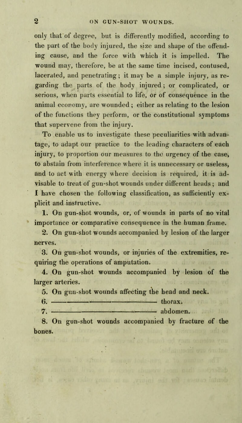 only that of degree, but is differently modified, according to the part of the body injured, the size and shape of the offend- ing cause, and the force with which it is impelled. The wound may, therefore, be at the same time incised, contused, lacerated, and penetrating; it may be a simple injpry, as re- garding the parts of the body injured; or complicated, or serious, when parts essential to life, or of consequence in the animal economy, are wounded ; either as relating to the lesion of the functions they perform, or the constitutional symptoms that supervene from the injury. To enable us to investigate these peculiarities with advan- tage, to adapt our practice to the leading characters of each injury, to proportion our measures to the urgency of the case, to abstain from interference where it is unnecessary or useless, and to act with energy where decision is required, it is ad- visable to treat of gun-shot wounds under different heads; and I have chosen the following classification, as sufficiently ex- plicit and instructive. 1. On gun-shot wounds, or, of wounds in parts of no vital importance or comparative consequence in the human frame. 2. On gun-shot wounds accompanied by lesion of the larger nerves. 3. On gun-shot wounds, or injuries of the extremities, re- quiring the operations of amputation. 4. On gun-shot wounds accompanied by lesion of the larger arteries. 5. On gun-shot wounds affecting the head and neck. (}. thorax. 7. abdomen. 8. On gun-shot wounds accompanied by fracture of the bones.