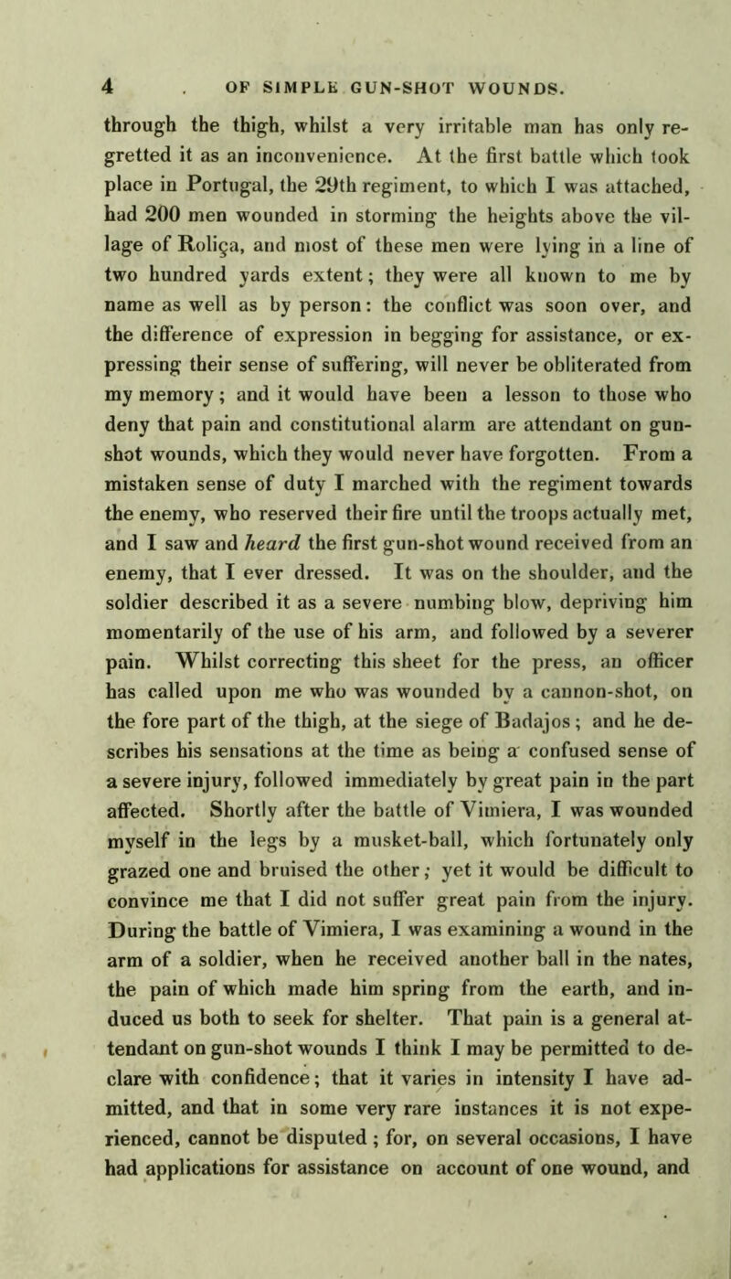 through the thigh, whilst a very irritable man has only re- gretted it as an inconvenience. At the first battle which look place in Portugal, the 29th regiment, to which I was attached, had 200 men wounded in storming the heights above the vil- lage of Roliga, and most of these men were lying in a line of two hundred yards extent; they were all known to me by name as well as by person: the conflict was soon over, and the difference of expression in begging for assistance, or ex- pressing their sense of suffering, will never be obliterated from my memory; and it would have been a lesson to those who deny that pain and constitutional alarm are attendant on gun- shot wounds, which they would never have forgotten. From a mistaken sense of duty I marched with the regiment towards the enemy, who reserved their fire until the troops actually met, and I saw and heard the first gun-shot wound received from an enemy, that I ever dressed. It was on the shoulder, and the soldier described it as a severe numbing blow, depriving him momentarily of the use of his arm, and followed by a severer pain. Whilst correcting this sheet for the press, an officer has called upon me who was wounded by a cannon-shot, on the fore part of the thigh, at the siege of Badajos; and he de- scribes his sensations at the time as being a confused sense of a severe injury, followed immediately by great pain in the part affected. Shortly after the battle of Vimiera, I was wounded myself in the legs by a musket-ball, which fortunately only grazed one and bruised the other; yet it would be difficult to convince me that I did not suffer great pain from the injury. During the battle of Vimiera, I was examining a wound in the arm of a soldier, when he received another ball in the nates, the pain of which made him spring from the earth, and in- duced us both to seek for shelter. That pain is a general at- tendant on gun-shot wounds I think I may he permitted to de- clare with confidence; that it varies in intensity I have ad- mitted, and that in some very rare instances it is not expe- rienced, cannot be disputed ; for, on several occasions, I have had applications for assistance on account of one wound, and