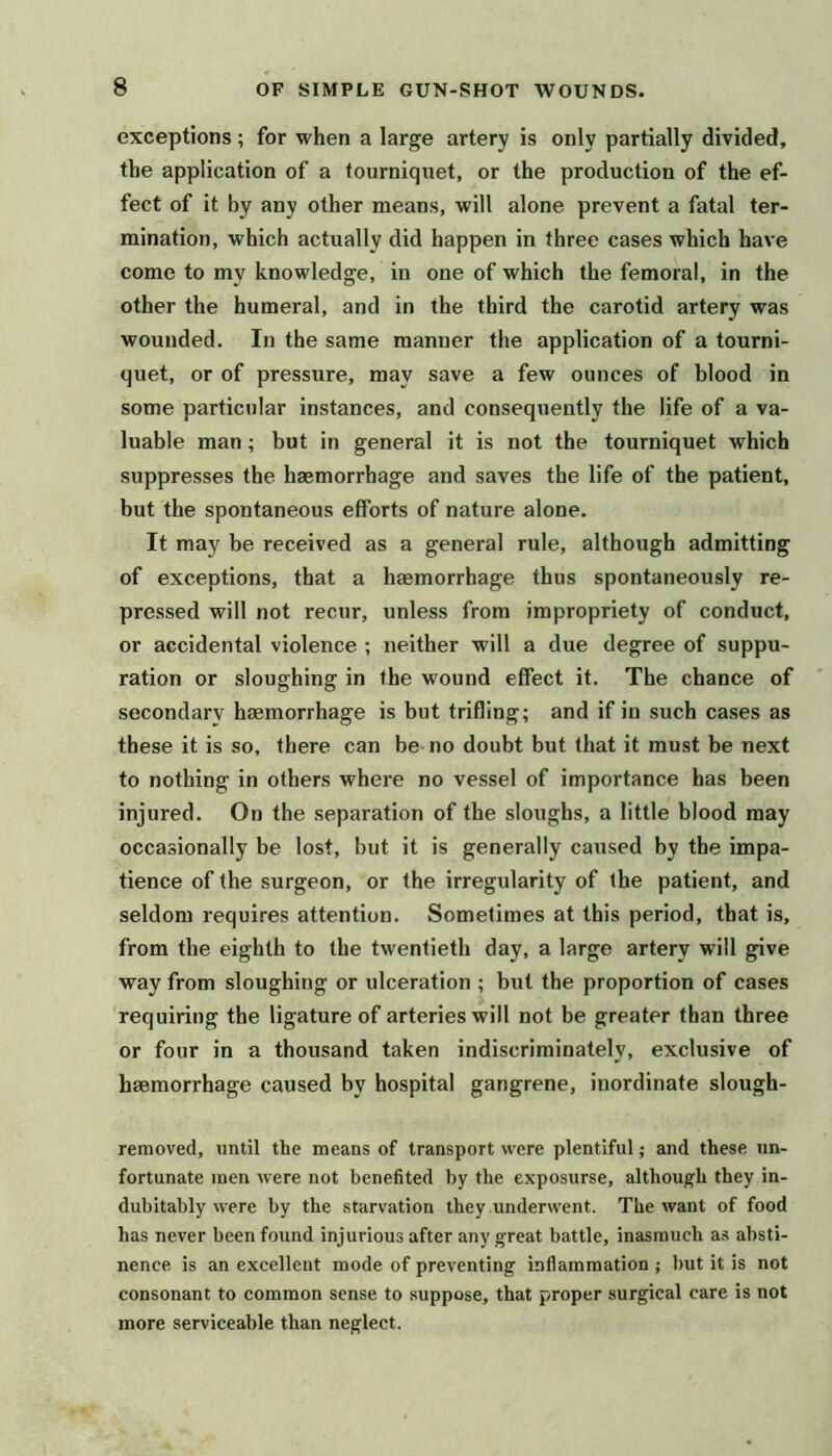 exceptions; for when a large artery is only partially divided, the application of a tourniquet, or the production of the ef- fect of it by any other means, will alone prevent a fatal ter- mination, which actually did happen in three cases which have come to my knowledge, in one of which the femoral, in the other the humeral, and in the third the carotid artery was wounded. In the same manner the application of a tourni- quet, or of pressure, may save a few ounces of blood in some particular instances, and consequently the life of a va- luable man; but in general it is not the tourniquet which suppresses the haemorrhage and saves the life of the patient, but the spontaneous efforts of nature alone. It may be received as a general rule, although admitting of exceptions, that a haemorrhage thus spontaneously re- pressed will not recur, unless from impropriety of conduct, or accidental violence ; neither will a due degree of suppu- ration or sloughing in the wound effect it. The chance of secondary haemorrhage is but trifling; and if in such cases as these it is so, there can be no doubt but that it must be next to nothing in others where no vessel of importance has been injured. On the separation of the sloughs, a little blood may occasionally be lost, but it is generally caused by the impa- tience of the surgeon, or the irregularity of the patient, and seldom requires attention. Sometimes at this period, that is, from the eighth to the twentieth day, a large artery will give way from sloughing or ulceration ; but the proportion of cases requiring the ligature of arteries will not be greater than three or four in a thousand taken indiscriminately, exclusive of haemorrhage caused by hospital gangrene, inordinate slough- removed, until the means of transport were plentiful; and these un- fortunate men were not benefited by the exposurse, although they in- dubitably were by the starvation they underwent. The want of food has never been found injurious after any great battle, inasmuch as absti- nence is an excellent mode of preventing inflammation ; but it is not consonant to common sense to suppose, that proper surgical care is not more serviceable than neglect.