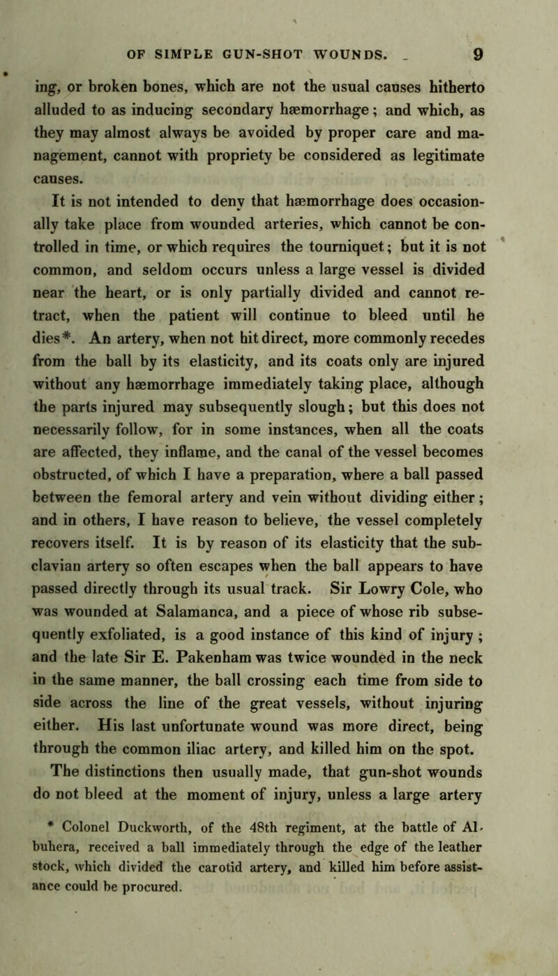 ing, or broken bones, which are not the usual causes hitherto alluded to as inducing secondary haemorrhage; and which, as they may almost always be avoided by proper care and ma- nagement, cannot with propriety be considered as legitimate causes. It is not intended to deny that haemorrhage does occasion- ally take place from wounded arteries, which cannot be con- trolled in time, or which requires the tourniquet; but it is not common, and seldom occurs unless a large vessel is divided near the heart, or is only partially divided and cannot re- tract, when the patient will continue to bleed until he dies*. An artery, when not hit direct, more commonly recedes from the ball by its elasticity, and its coats only are injured without any haemorrhage immediately taking place, although the parts injured may subsequently slough; but this does not necessarily follow, for in some instances, when all the coats are alHTected, they inflame, and the canal of the vessel becomes obstructed, of which I have a preparation, where a ball passed between the femoral artery and vein without dividing either; and in others, I have reason to believe, the vessel completely recovers itself. It is by reason of its elasticity that the sub- clavian artery so often escapes when the ball appears to have passed directly through its usual track. Sir Lowry Cole, who was wounded at Salamanca, and a piece of whose rib subse- quently exfoliated, is a good instance of this kind of injury ; and the late Sir E. Pakenham was twice wounded in the neck in the same manner, the ball crossing each time from side to side across the line of the great vessels, without injuring either. His last unfortunate wound was more direct, being through the common iliac artery, and killed him on the spot. The distinctions then usually made, that gun-shot wounds do not bleed at the moment of injury, unless a large artery • Colonel Duckworth, of the 48th regiment, at the battle of Al- buhera, received a ball immediately through the edge of the leather stock, which divided the carotid artery, and killed him before assist- ance could be procured.