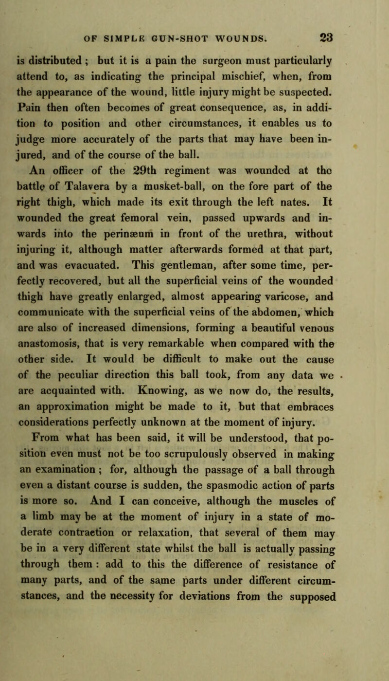 is distributed ; but it is a pain the surgeon must particularly attend to, as indicating the principal mischief, when, from the appearance of the wound, little injury might be suspected. Pain then often becomes of great consequence, as, in addi- tion to position and other circumstances, it enables us to judge more accurately of the parts that may have been in- jured, and of the course of the ball. An officer of the 29th regiment was wounded at the battle of Talavera by a musket-ball, on the fore part of the right thigh, which made its exit through the left nates. It wounded the great femoral vein, passed upwards and in- wards into the perinmum in front of the urethra, without injuring it, although matter afterwards formed at that part, and was evacuated. This gentleman, after some time, per- fectly recovered, but all the superficial veins of the wounded thigh have greatly enlarged, almost appearing varicose, and communicate with the superficial veins of the abdomen, which are also of increased dimensions, forming a beautiful venous anastomosis, that is very remarkable when compared with the other side. It would be difficult to make out the cause of the peculiar direction this ball took, from any data we are acquainted with. Knowing, as we now do, the results, an approximation might be made to it, but that embraces considerations perfectly unknown at tbe moment of injury. From what has been said, it will be understood, that po- sition even must not be too scrupulously observed in making an examination ; for, although the passage of a ball through even a distant course is sudden, the spasmodic action of parts is more so. And I can conceive, although the muscles of a limb may be at the moment of injury in a state of mo- derate contraction or relaxation, that several of them may be in a very different state whilst the ball is actually passing through them : add to this the difference of resistance of many parts, and of the same parts under different circum- stances, and the necessity for deviations from the supposed