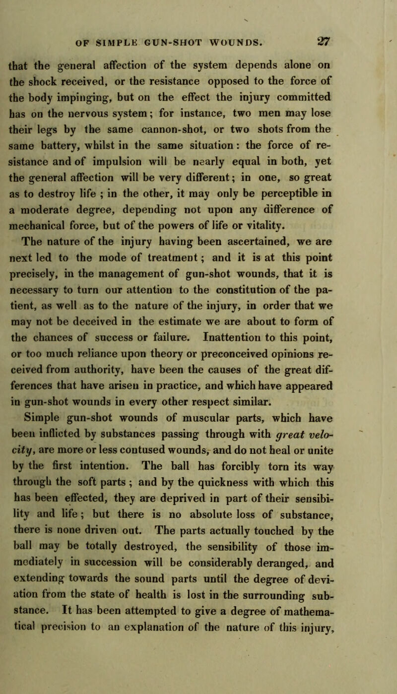 that the general affection of the system depends alone on the shock received, or the resistance opposed to the force of the body impinging, but on the effect the injury committed has on the nervous system; for instance, two men may lose their legs by the same cannon-shot, or two shots from the same battery, whilst in the same situation: the force of re- sistance and of impulsion will be nearly equal in both, yet the general affection will be very different; in one, so great as to destroy life ; in the other, it may only be perceptible in a moderate degree, depending not upon any difference of mechanical force, but of the powers of life or vitality. The nature of the injury having been ascertained, we are next led to the mode of treatment; and it is at this point precisely, in the management of gun-shot wounds, that it is necessary to turn our attention to the constitution of the pa- tient, as well as to the nature of the injury, in order that we may not be deceived in the estimate we are about to form of the chances of success or failure. Inattention to this point, or too much reliance upon theory or preconceived opinions re- ceived from authority, have been the causes of the great dif- ferences that have arisen in practice, and which have appeared in gun-shot wounds in every other respect similar. Simple gun-shot wounds of muscular parts, which have been inflicted by substances passing through with great velo- city, are more or less contused wounds,- and do not heal or unite by the first intention. The ball has forcibly torn its way through the soft parts ; and by the quickness with which this has been effected, they are deprived in part of their sensibi- lity and life; but there is no absolute loss of substance, there is none driven out. The parts actually touched by the ball may be totally destroyed, the sensibility of those im- mediately in succession will be considerably deranged, and extending towards the sound parts until the degree of devi- ation from the state of health is lost in the surrounding sub- stance. It has been attempted to give a degree of mathema- tical precision to an explanation of the nature of this injury.