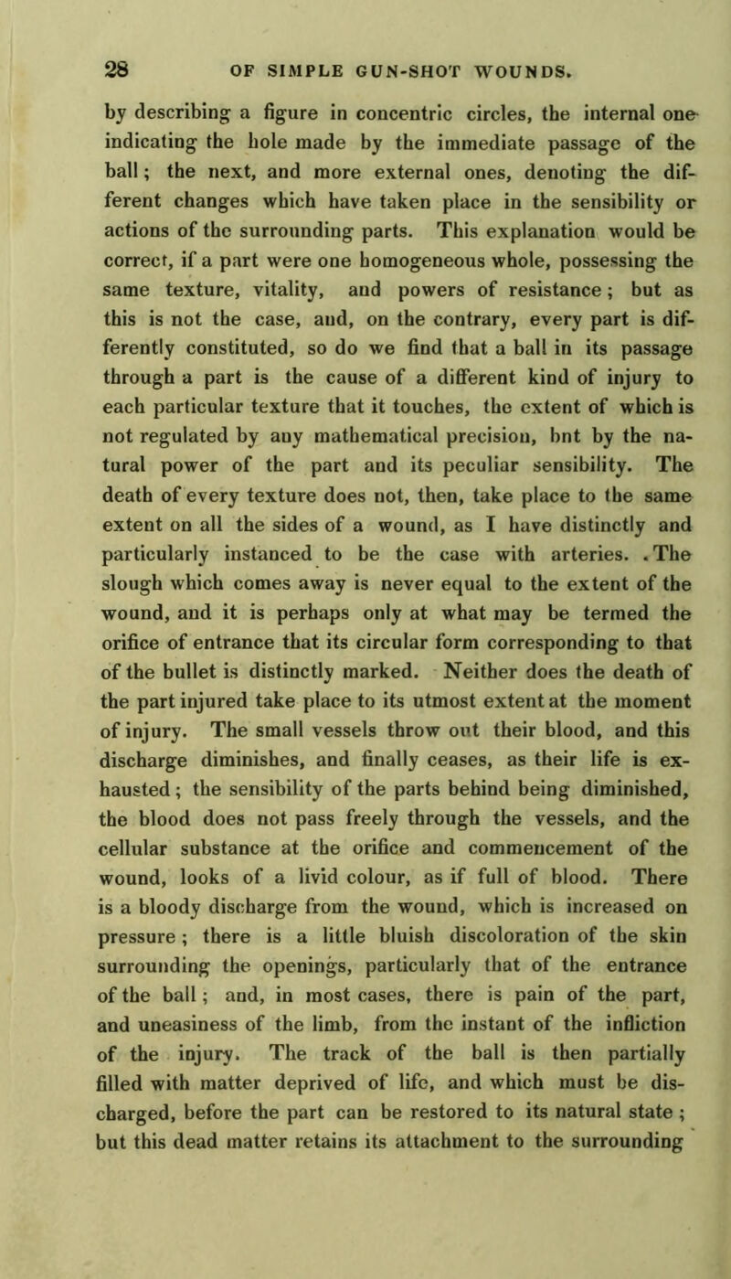 by describing a figure in concentric circles, the internal one- indicating the hole made by the immediate passage of the ball; the next, and more external ones, denoting the dif- ferent changes which have taken place in the sensibility or actions of the surrounding parts. This explanation would be correct, if a part were one homogeneous whole, possessing the same texture, vitality, and powers of resistance; but as this is not the case, and, on the contrary, every part is dif- ferently constituted, so do we find that a ball in its passage through a part is the cause of a different kind of injury to each particular texture that it touches, the extent of which is not regulated by any mathematical precision, bnt by the na- tural power of the part and its peculiar sensibility. The death of every texture does not, then, take place to the same extent on all the sides of a wound, as I have distinctly and particularly instanced to be the case with arteries. .The slough which comes away is never equal to the extent of the wound, and it is perhaps only at what may be termed the orifice of entrance that its circular form corresponding to that of the bullet is distinctly marked. Neither does the death of the part injured take place to its utmost extent at the moment of injury. The small vessels throw out their blood, and this discharge diminishes, and finally ceases, as their life is ex- hausted ; the sensibility of the parts behind being diminished, the blood does not pass freely through the vessels, and the cellular substance at the orifice and commencement of the wound, looks of a livid colour, as if full of blood. There is a bloody discharge from the wound, which is increased on pressure; there is a little bluish discoloration of the skin surrounding the openings, particularly that of the entrance of the ball; and, in most cases, there is pain of the part, and uneasiness of the limb, from the instant of the infliction of the injury. The track of the ball is then partially filled with matter deprived of life, and which must be dis- charged, before the part can be restored to its natural state; but this dead matter retains its attachment to the surrounding