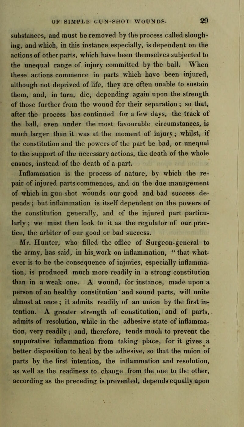 substances, and must be removed by the process called slough- ing, and which, in this instance especially, is dependent on the actions of other parts, which have been themselves subjected to the unequal range of injury committed by the ball. When these actions commence in parts which have been injured, although not deprived of life, they are often unable to sustain them, and, in turn, die, depending again upon the strength of those further from the wound for their separation ; so that, after the process has continued for a few days, the track of the ball, even under the most favourable circumstances, is much larger than it was at the moment of injury; whilst, if the constitution and the powers of the part be bad, or unequal to the support of the necessary actions, the death of the whole ensues, instead of the death of a part. Inflammation is the process of nature, by which the re- pair of injured parts commences, and on the due management of which in gun-shot wounds our good and bad success de- pends ; but inflammation is itself dependent on the powers of the constitution generally, and of the injured part particu- larly ; we must then look to it as the regulator of our prac- tice, the arbiter of our good or bad success. Mr. Hunter, who filled the office of Surgeon-general to the army, has said, in his.work on inflammation, “ that what- ever is to be the consequence of injuries, especially inflamma- tion, is produced much more readily in a strong constitution than in a weak one. A wound, for instance, made upon a person of an healthy constitution' and sound parts, will unite almost at once; it admits readily of an union by the first in- tention. A greater strength of constitution, and of parts, admits of resolution, while in the adhe.sive state of inflamma- tion, very readily; and, therefore, tends much to prevent the suppurative inflammation from taking place, for it gives a better disposition to heal by the adhesive, so that the union of parts by the first intention, the inflammation and resolution, as well as the readiness to change from the one to the other, according as the preceding is prevented, depends equally upon