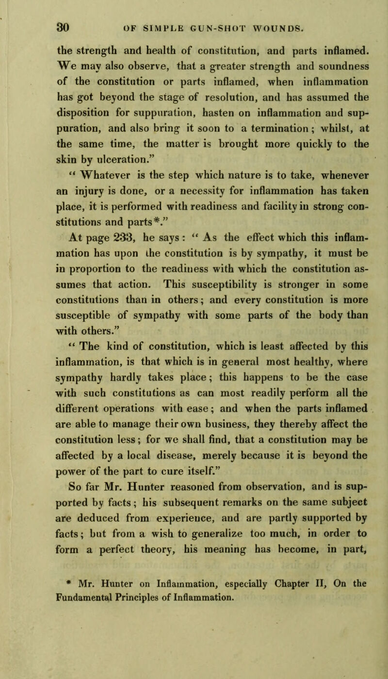 the strength and health of constitution, and parts inflamed. We may also observe, that a greater strength and soundness of the constitution or parts inflamed, when inflammation has got beyond the stage of resolution, and has assumed the disposition for suppuration, hasten on inflammation and sup- puration, and also bring it soon to a termination; whilst, at the same time, the matter is brought more quickly to the skin by ulceration.” “ Whatever is the step which nature is to take, whenever an injury is done, or a necessity for inflammation has taken place, it is performed with readiness and facility in strong con- stitutions and parts*.” At page 233, he says ; “ As the effect which this inflam- mation has upon ihe constitution is by sympathy, it must be in proportion to the readiness with which the constitution as- sumes that action. This susceptibility is stronger in some constitutions than in others; and every constitution is more susceptible of sympathy with some parts of the body than with others.” “ The kind of constitution, which is least affected by this inflammation, is that which is in general most healthy, where sympathy hardly takes place; this happens to be the case with such constitutions as can most readily perform all the different operations with ease; and when the parts inflamed are able to manage their own business, they thereby affect the constitution less; for we shall find, that a constitution may be affected by a local disease, merely because it is beyond the power of the part to cure itself.” So far Mr. Hunter reasoned from observation, and is sup- ported by facts; his subsequent remarks on the same subject are deduced from experience, and are partly supported by facts; but from a wish to generalize too much, in order to form a perfect theory, his meaning has become, in part, * Mr. Hunter on Inflammation, especially Chapter II, On the Fundamental Principles of Inflammation.