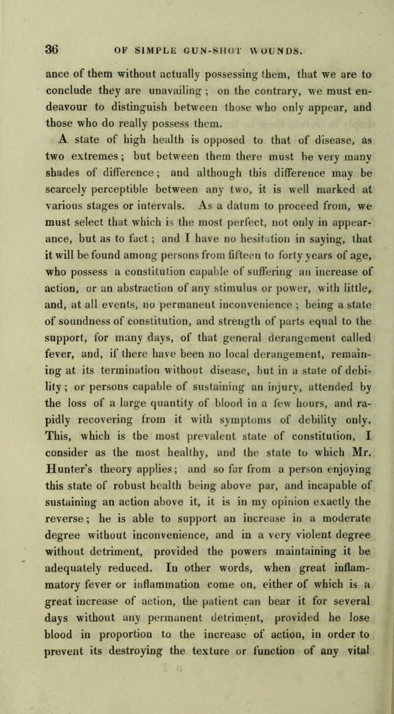 ance of them without actually possessing them, that we are to conclude they are unavailing ; on the contrary, we must en- deavour to distinguish between those who only appear, and those who do really possess them. A state of high health is opposed to that of disease, as two extremes; but between them there must he very many shades of difference; and although this difference may be scarcely perceptible between any two, it is well marked at various stages or intervals. As a datum to proceed from, we must select that which is the most perfect, not only in appear- ance, but as to fact; and I have no hesitation in saying, that it will be found among persons from fifteen to forty years of age, who possess a constitution capable of suffering an increase of action, or an abstraction of any stimulus or power, with little, and, at all events, no permanent inconvenience ; being a state of soundness of constitution, and strength of parts equal to the support, for many days, of that general derangement called fever, and, if there have been no local derangement, remain- ing at its termination without disease, but in a state of debi- lity; or persons capable of sustaining an injury, attended by the loss of a large quantity of blood in a few hours, and ra- pidly recovering from it with symptoms of debility only. This, which is the most prevalent state of constitution, I consider as the most healthy, and the state to which Mr. Hunter’s theory applies; and so far from a person enjoying this state of robust health being above par, and incapable of sustaining an action above it, it is in my opinion exactly the reverse; he is able to support an increase in a moderate degree without inconvenience, and in a very violent degree without detriment, provided the powers maintaining it be adequately reduced. In other words, when great inflam- matory fever or iriflammation come on, either of which is a great increase of action, the patient can bear it for several days without any permanent detriment, provided he lose blood in proportion to the increase of action, in order to prevent its destroying the texture or function of any vital