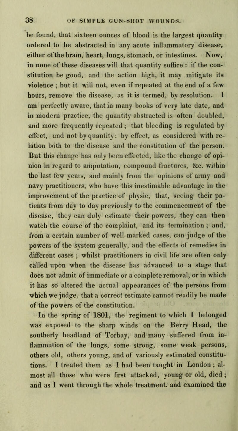be found, that sixteen ounces of blood is the largest quantity ordered to be abstracted in any acute intlammatory disease, either of the brain, heart, lungs, stomach, or intestines. Now, in none of these diseases will that quantity suflBce : if the con- stitution be good, and the action high, it may mitigate its violence ; but it will not, even if repeated at the end of a few hours, remove the disease, as it is termed, by resolution. I am perfectly aware, that in many books of very late date, and in modern practice, the quantity abstracted is often doubled, and more frequently repeated ; that bleeding is regulated by effect, and not by quantity: by effect, as considered with re- lation both to the disease and the constitution of the person. But this change has only been effected, like the change of opi- nion in regard to amputation, compound fractures, &c. within the last few years, and mainly from the opinions of army and navy practitioners, who have this inestimable advantage in the improvement of the practice of physic, that, seeing their pa- tients from day to day previously to the commencement of the disease, they can duly estimate their powers, they can then watch the course of the complaint, and its termination ; and, from a certain number of well-marked cases, can judge of the powers of the system generally, and the effects of remedies in different cases ; whilst practitioners in civil life are often only called upon when the disease has advanced to a stage that does not admit of immediate or a complete removal, or in which it has so altered the actual appearances of the persons from which we judge, that a correct estimate cannot readily be made of the powers of the constitution. In the spring of 1801, the regiment to which I belonged was exposed to the sharp winds on the Berry Head, the southerly headland of Torbay, and many suffered from in- flammation of the lungs, some strong, some weak persons, others old, others young, and of variously estimated constitu- tions. I treated them as I had been taught in London ; al- most all those who were first attacked, young or old, died; and as I went through the whole treatment, and examined the