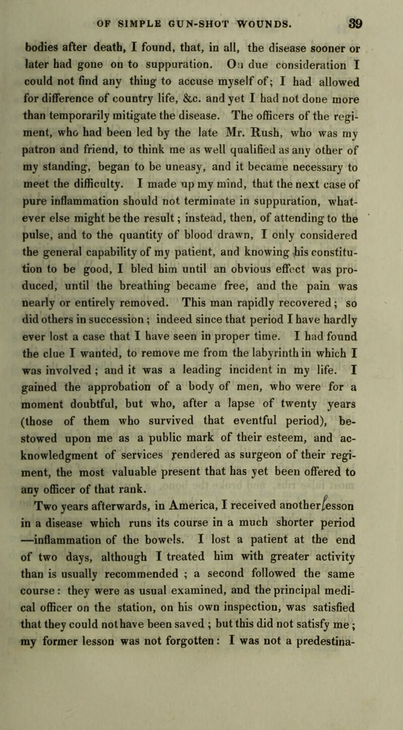 bodies after death, I found, that, in all, the disease sooner or later had gone on to suppuration. On due consideration I could not find any thing to accuse myself of; I had allowed for difference of country life, &c. and yet I had not done more than temporarily mitigate the disease. The officers of the regi- ment, who had been led by the late Mr. Rush, who was my patron and friend, to think me as well qualified as any other of my standing, began to be uneasy, and it became necessary to meet the difficulty. I made up my mind, that the next case of pure inflammation should not terminate in suppuration, what- ever else might be the result; instead, then, of attending to the pulse, and to the quantity of blood drawn, I only considered the general capability of my patient, and knowing his constitu- tion to be good, I bled him until an obvious effect was pro- duced, until the breathing became free, and the pain was nearly or entirely removed. This man rapidly recovered; so did others in succession ; indeed since that period I have hardly ever lost a case that I have seen in proper time. I had found the clue I wanted, to remove me from the labyrinth in which I was involved ; and it was a leading incident in my life. I gained the approbation of a body of men, who were for a moment doubtful, but who, after a lapse of twenty years (those of them who survived that eventful period), be- stowed upon me as a public mark of their esteem, and ac- knowledgment of services jrendered as surgeon of their regi- ment, the most valuable present that has yet been offered to any officer of that rank. Two years afterwards, in America, I received anotherfesson in a disease which runs its course in a much shorter period —inflammation of the bowels. I lost a patient at the end of two days, although I treated him with greater activity than is usually recommended ; a second followed the same course: they were as usual examined, and the principal medi- cal officer on the station, on his own inspection, was satisfied that they could not have been saved ; but this did not satisfy me; my former lesson was not forgotten: I was not a predestina-