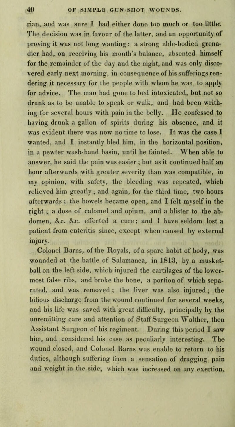 rian, and was sine I had either done too much or too little. The decision was in favour of the latter, and an opportunity of proving it was not long wanting: a strong able-bodied grena- dier had, on receiving his month’s balance, absented himself for the remainder of the day and the night, and was only disco- vered early next morning, in consequence of his sufferings ren- dering it necessary for the people with whom he was to apply for advice. The man had gone to bed intoxicated, but not so drunk as to be unable to speak or walk, and had been writh- ing for several hours with pain in the belly. He confessed to having drunk a gallon of spirits during his absence, and it was evident there was now no time to lose. It was the case I wanted, and I instantly bled him, in the horizontal position, in a pewter wash-hand basin, until he fainted. When able to answer, he said the pain was easier ; but as it continued half an hour afterwards with greater severity than was compatible, in my opinion, with safety, the bleeding was repeated, which relieved him greatly; and again, for the third time, two hours afterwards ; the bowels became open, and I felt myself in the right ; a dose of calomel and opium, and a blister to the ab- domen, &c. &c. effected a cure; and I have seldom lost a patient from enteritis since, except when caused by external injury. Colonel Barns, of the Royals, of a spare habit of body, was wounded at the battle of Salamanca, in 1813, by a musket- ball on the left side, which injured the cartilages of the lower- most false ribs, and broke the bone, a portion of which sepa- rated, and was removed ; the liver was also injured; the bilious discharge from the wound continued for several weeks, and his life was saved with gi'eat difficulty, principally by the unremitting care and attention of Staff Surgeon Walther, then Assistant Surgeon of his regiment. During this period I saw him, and considered his case as peculiarly interesting. The wound closed, and Colonel Barns was enable to return to his duties, although suffering from a sensation of dragging pain and weight in the side, which was increased on any exertion.