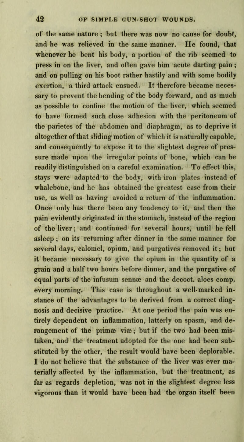 of the same nature ; but there was now no cause for doubt, and ho was relieved in the same manner. He found, (hat whenever he bent his body, a portion of the rib seemed to press in on the liver, and often gave him acute darting pain ; and on pulling on his boot rather hastily and with some bodily exertion, a third attack ensued. It therefore became neces- sary to prevent the bending of the body forward, and as much as possible to confine the motion of the liver, which seemed to have formed such close adhesion with the peritoneum of the parietes of the abdomen and diaphragm, as to deprive it altogether of that sliding motion of which it is naturally capable, and consequently to expose it to the slightest degree of pres- sure made upon the irregular points of bone, which can be readily distinguished on a careful examination. To effect this, stays were adapted to the body, with iron plates instead of whalebone, and he has obtained the greatest ease from their use, as well as having avoided a return of the inflammation. Once only has there been any tendency to it, and then the pain evidently originated in the stomach, instead of the region of the liver; and continued for several hours, until he fell asleep ; on its returning after dinner in the same manner for several days, calomel, opium, and purgatives removed it; but it became necessary to give the opium in the quantity of a grain and a half two hours before dinner, and the purgative of equal parts of the infusum sennae and the decoct, aloes comp, every morning. This case is throughout a well-marked in- stance of the advantages to be derived from a correct diag- nosis and decisive practice. At one period the pain was en- tirely dependent on infiammation, latterly on spasm, and de- rangement of the primae viae ; but if the two had been mis- taken, and the treatment adopted for the one had been sub- stituted by the other, the result would have been deplorable. I do not believe that the substance of the liver was ever ma- terially affected by the inflammation, but the treatment, as far as regards depletion, was not in the slightest degree less vigorous than it would have been had the organ itself been