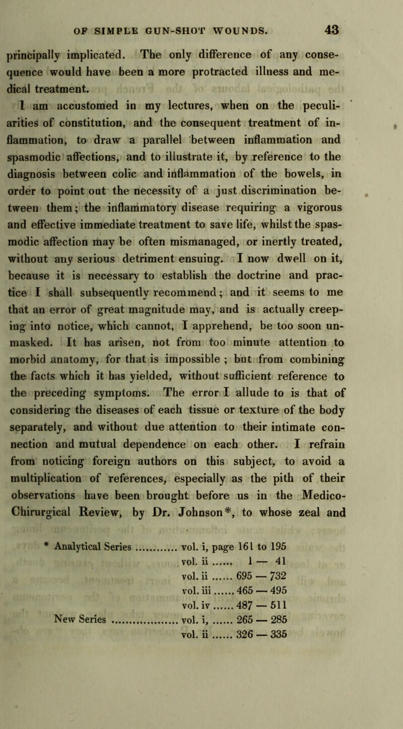 principally implicated. The only difference of any conse- quence would have been a more protracted illness and me- dical treatment. I am accustomed in my lectures, when on the peculi- arities of constitution, and the consequent treatment of in- flammation, to draw a parallel between inflammation and spasmodic affections, and to illustrate it, by reference to the diagnosis between colic and inflammation of the bowels, in order to point out the necessity of a just discrimination be- tween them; the inflammatory disease requiring a vigorous and effective immediate treatment to save life, whilst the spas- modic affection may be often mismanaged, or inertly treated, without any serious detriment ensuing. I now dwell on it, because it is necessary to establish the doctrine and prac- tice I shall subsequently recommend; and it seems to me that an error of great magnitude may, and is actually creep- ing into notice, which cannot, I apprehend, be too soon un- masked. It has arisen, not from too minute attention to morbid anatomy, for that is impossible ; but from combining the facts which it has yielded, without sufficient reference to the preceding symptoms. The error I allude to is that of considering the diseases of each tissue or texture of the body separately, and without due attention to their intimate con- nection and mutual dependence on each other. I refrain from noticing foreign authors on this subject, to avoid a multiplication of references, especially as the pith of their observations have been brought before us in the Medico- Chirurgical Review, by Dr. Johnson*, to whose zeal and * Analytical Series vol. i, page 161 to 195 vol. ii 1 — 41 vol. ii 695 — 732 vol. iii 465 — 495 vol. iv 487 — 511 vol. i, 265 — 285 vol. ii 326 — 335 New Series