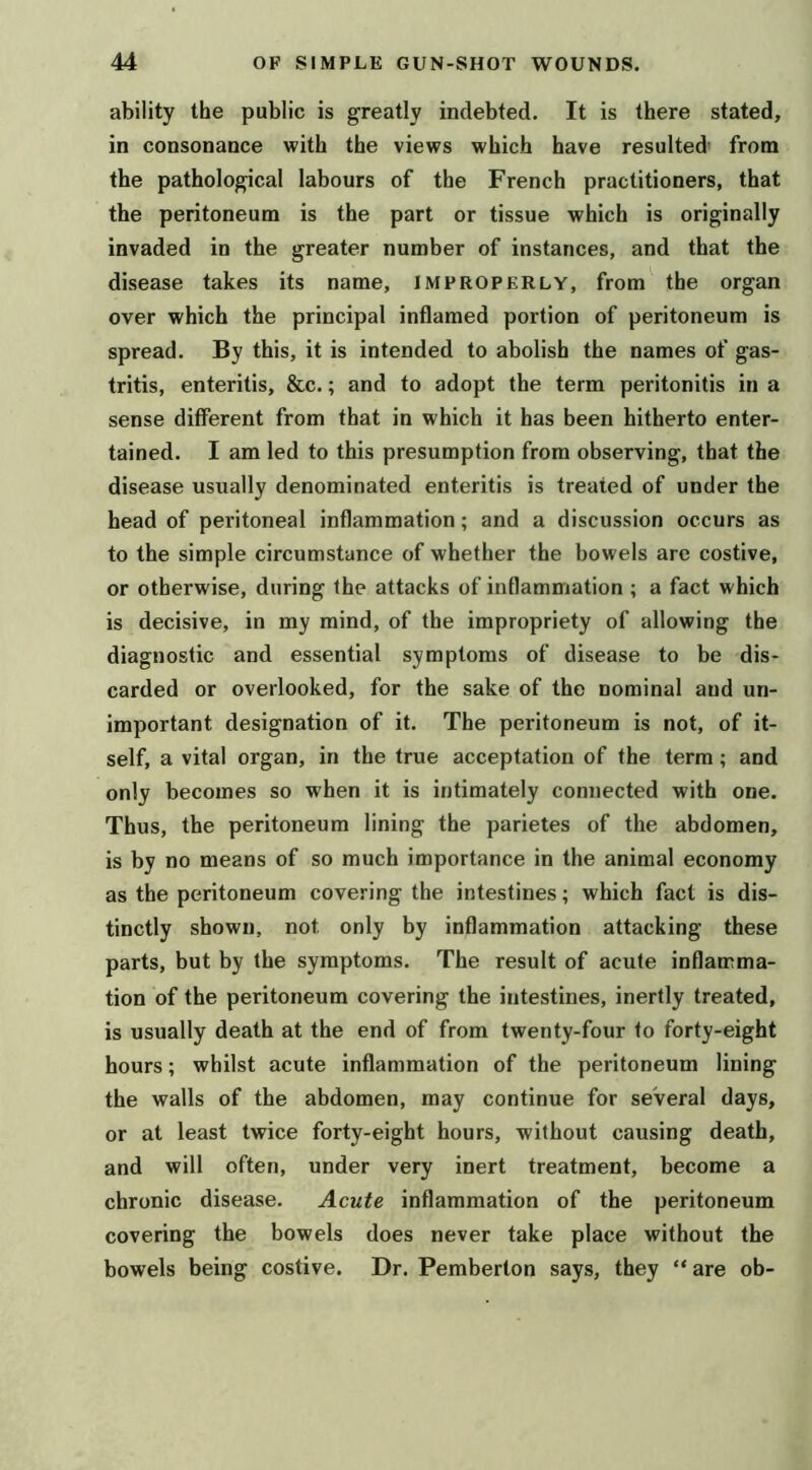 ability the public is greatly indebted. It is there stated, in consonance with the views which have resulted' from the pathological labours of the French practitioners, that the peritoneum is the part or tissue which is originally invaded in the greater number of instances, and that the disease takes its name, improperly, from the organ over which the principal inflamed portion of peritoneum is spread. By this, it is intended to abolish the names of gas- tritis, enteritis, &c.; and to adopt the term peritonitis in a sense different from that in which it has been hitherto enter- tained. I am led to this presumption from observing, that the disease usually denominated enteritis is treated of under the head of peritoneal inflammation; and a discussion occurs as to the simple circumstance of whether the bowels are costive, or otherwise, during the attacks of inflammation ; a fact which is decisive, in my mind, of the impropriety of allowing the diagnostic and essential symptoms of disease to be dis- carded or overlooked, for the sake of the nominal and un- important designation of it. The peritoneum is not, of it- self, a vital organ, in the true acceptation of the terra; and only becomes so when it is intimately connected with one. Thus, the peritoneum lining the parietes of the abdomen, is by no means of so much importance in the animal economy as the peritoneum covering the intestines; which fact is dis- tinctly shown, not only by inflammation attacking these parts, but by the symptoms. The result of acute inflamma- tion of the peritoneum covering the intestines, inertly treated, is usually death at the end of from twenty-four to forty-eight hours; whilst acute inflammation of the peritoneum lining the walls of the abdomen, may continue for several days, or at least twice forty-eight hours, without causing death, and will often, under very inert treatment, become a chronic disease. Acute inflammation of the peritoneum covering the bowels does never take place without the bowels being costive. Dr. Pemberton says, they “ are ob-