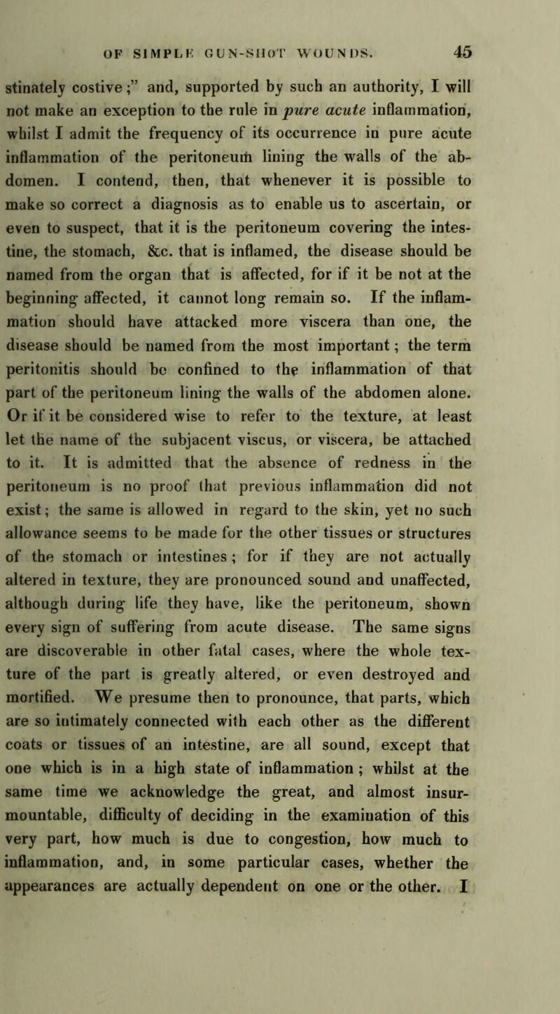 stinately costiveand, supported by such an authority, I will not make an exception to the rule in pure acute inflammation, whilst I admit the frequency of its occurrence in pure acute inflammation of the peritoneuiti lining the walls of the ab- domen. I contend, then, that whenever it is possible to make so correct a diagnosis as to enable us to ascertain, or even to suspect, that it is the peritoneum covering the intes- tine, the stomach, &c. that is inflamed, the disease should be named from the organ that is affected, for if it be not at the beginning affected, it cannot long remain so. If the inflam- mation should have attacked more viscera than one, the disease should be named from the most important; the term peritonitis should be confined to the inflammation of that part of the peritoneum lining the walls of the abdomen alone. Or if it be considered wise to refer to the texture, at least let the name of the subjacent viscus, or viscera, be attached to it. It is admitted that the absence of redness in the peritoneum is no proof (hat previous inflammation did not exist; the same is allowed in regard to the skin, yet no such allowance seems to be made for the other tissues or structures of the stomach or intestines; for if they are not actually altered in texture, they are pronounced sound and unaffected, although during life they have, like the peritoneum, shown every sign of suffering from acute disease. The same signs are discoverable in other fatal cases, where the whole tex- ture of the part is greatly altered, or even destroyed and mortified. We presume then to pronounce, that parts, which are so intimately connected with each other as the diflerent coats or tissues of an intestine, are all sound, except that one which is in a high state of inflammation; whilst at the same time we acknowledge the great, and almost insur- mountable, diflSculty of deciding in the examination of this very part, how much is due to congestion, how much to inflammation, and, in some particular cases, whether the appearances are actually dependejit on one or the other. I