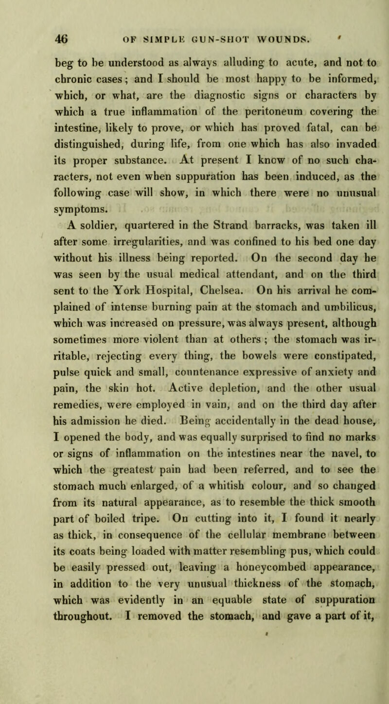 beg to be understood as always alluding to acute, and not to chronic cases; and I should be most happy to be informed, which, or what, are the diagnostic signs or characters by which a true inflammation of the peritoneum covering the intestine, likely to prove, or which has proved fatal, can be distinguished, during life, from one which has also invaded its proper substance. At present I know of no such cha- racters, not even when suppuration has been induced, as the following case will show, in which there were no unusual symptoms. A soldier, quartered in the Strand barracks, was taken ill after some irregularities, and was confined to his bed one day without his illness being reported. On the second day be was seen by the usual medical attendant, and on the third sent to the York Hospital, Chelsea. On his arrival he com- plained of intense burning pain at the stomach and umbilicus, which was increased on pressure, was always present, although sometimes more violent than at others ; the stomach was ir- ritable, rejecting every thing, the bowels were constipated, pulse quick and small, countenance expressive of anxiety and pain, the skin hot. Active depletion, and the other usual remedies, were employed in vain, and on the third day after his admission he died. Being accidentally in the dead house, I opened the body, and was equally surprised to find no marks or signs of inflammation on the intestines near the navel, to which the greatest pain had been referred, and to see the stomach much enlarged, of a whitish colour, and so changed from its natural appearance, as to resemble the thick smooth part of boiled tripe. On cutting into it, I found it nearly as thick, in consequence of the cellular membrane between its coats being loaded with matter resembling pus, which could be easily pressed out, leaving a honeycombed appearance, in addition to the very unusual thickness of the stomach, which was evidently in an equable state of suppuration throughout. 1 removed the stomach, and gave a part of it,