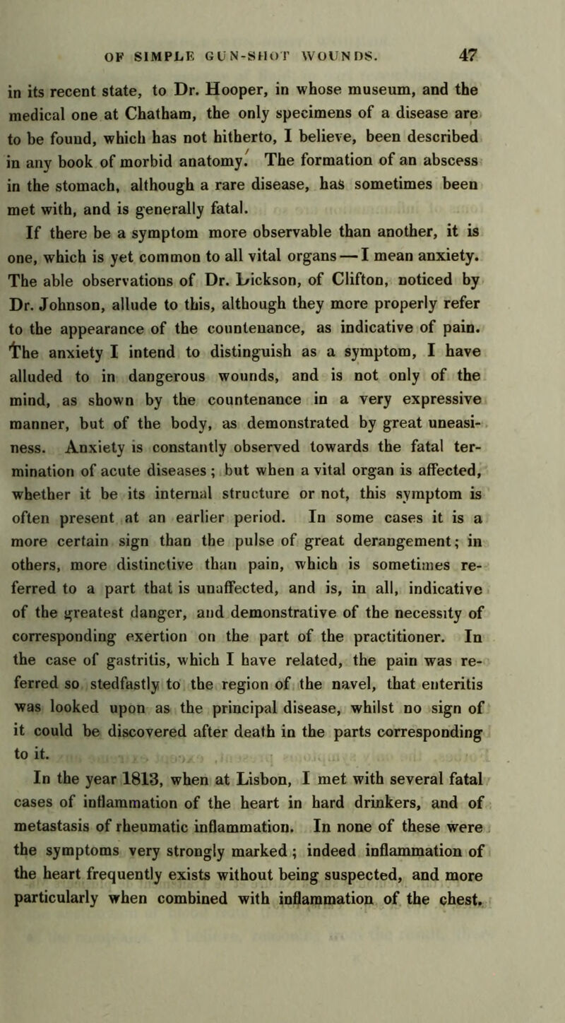 in its recent state, to Dr. Hooper, in whose museum, and the medical one at Chatham, the only specimens of a disease are to be found, which has not hitherto, I believe, been described in any book of morbid anatomy. The formation of an abscess in the stomach, although a rare disease, has sometimes been met with, and is generally fatal. If there be a symptom more observable than another, it is one, which is yet common to all vital organs — I mean anxiety. The able observations of Dr. Dickson, of Clifton, noticed by Dr. Johnson, allude to this, although they more properly refer to the appearance of the countenance, as indicative of pain. Irhe anxiety I intend to distinguish as a symptom, I have alluded to in dangerous wounds, and is not only of the mind, as shown by the countenance in a very expressive manner, but of the body, as demonstrated by great uneasi- ness. Anxiety is constantly observed towards the fatal ter- mination of acute diseases ; but when a vital organ is affected, whether it be its internal structure or not, this symptom is often present at an earlier period. In some cases it is a more certain sign than the pulse of great derangement; in others, more distinctive than pain, which is sometimes re- ferred to a part that is unaffected, and is, in all, indicative of the greatest danger, and demonstrative of the necessity of corresponding exertion on the part of the practitioner. In the case of gastritis, which I have related, the pain was re- ferred so stedfastly to the region of the navel, that enteritis was looked upon as the principal disease, whilst no sign of it could be discovered after death in the parts corresponding to it. In the year 1813, when at Lisbon, I met with several fatal cases of inflammation of the heart in hard drinkers, and of metastasis of rheumatic inflammation. In none of these were the symptoms very strongly marked; indeed inflammation of the heart frequently exists without being suspected, and more particularly when combined with inflammation of the chest.