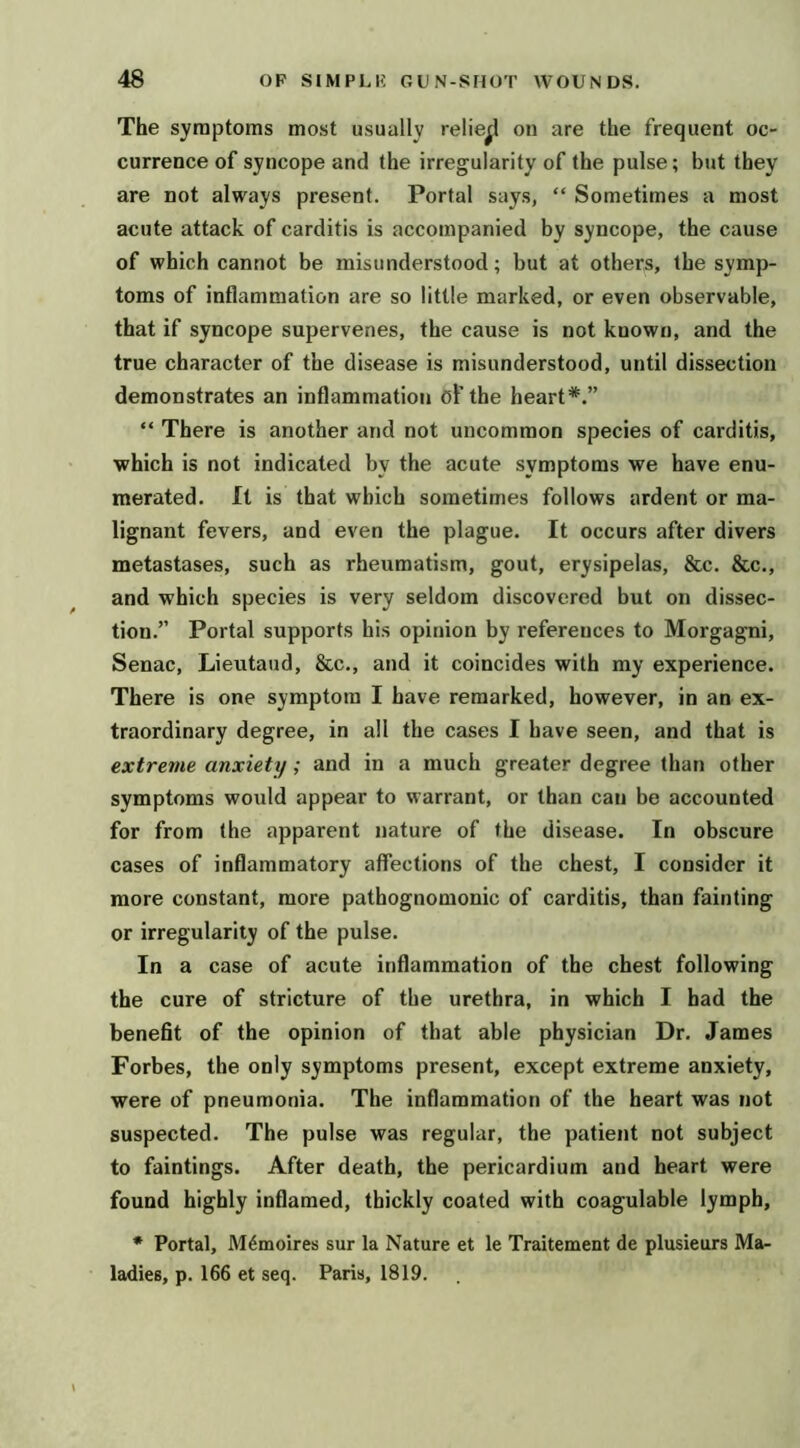 The symptoms most usually relief! on are the frequent oc- currence of syncope and the irregularity of the pulse; but they are not always present. Portal says, “ Sometimes a most acute attack of carditis is accompanied by syncope, the cause of which cannot be misunderstood; but at others, the symp- toms of inflammation are so little marked, or even observable, that if syncope supervenes, the cause is not known, and the true character of the disease is misunderstood, until dissection demonstrates an inflammation oF the heart*.” “ There is another and not uncommon species of carditis, which is not indicated by the acute symptoms we have enu- merated. It is that which sometimes follows ardent or ma- lignant fevers, and even the plague. It occurs after divers metastases, such as rheumatism, gout, erysipelas, &c. &c., and which species is very seldom discovered but on dissec- tion.” Portal supports his opinion by references to Morgagni, Senac, Lieutaud, &c., and it coincides with my experience. There is one symptom I have remarked, however, in an ex- traordinary degree, in all the cases I have seen, and that is extreme anxiety; and in a much greater degree than other symptoms would appear to warrant, or than can be accounted for from the apparent nature of the disease. In obscure cases of inflammatory affections of the chest, I consider it more constant, more pathognomonic of carditis, than fainting or irregularity of the pulse. In a case of acute inflammation of the chest following the cure of stricture of the urethra, in which I had the benefit of the opinion of that able physician Dr. James Forbes, the only symptoms present, except extreme anxiety, were of pneumonia. The inflammation of the heart was not suspected. The pulse was regular, the patient not subject to faintings. After death, the pericardium and heart were found highly inflamed, thickly coated with coagulable lymph, * Portal, M^moires sur la Nature et le Traitement de plusieurs Ma- ladies, p. 166 et seq. Paris, 1819.
