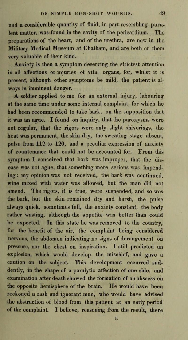 and a considerable quantity of fluid, in part resembling puru- lent matter, was found in the cavity of the pericardium. The preparations of the heart, and of the urethra, are now in the, Military Medical Museum at Chatham, and are both of them very valuable of their kind. Anxiety is then a symptom deserving the strictest attention in all affections or injuries of vital organs, for, whilst it is present, although other symptoms be mild, the patient is al- ways in imminent danger. A soldier applied to me for an external injury, labouring at the same time under some internal complaint, for which he had been recommended to take bark, on the supposition that it was an ague. I found on inquiry, that the paroxysms were not regular, that the rigors were only slight shiverings, the heat was permanent, the skin dry, the sweating stage absent, pulse from 112 to 120, and a peculiar expression of anxiety of countenance that could not be accounted for. From this symptom I conceived that bark was improper, that the dis- ease was not ague, that something more serious was impend- ing : my opinion was not received, the bark was continued, wine mixed with water was allowed, but the man did not amend. The rigors, it is true, were suspended, and so was the bark, but the skin remained dry and harsh, the pulse always quick, sometimes full, the anxiety constant, the body rather wasting, although the appetite was better than could be expected. In this state he was removed to the country, for the benefit of the air, the complaint being considered nervous, (he abdomen indicating no signs of derangement on pressure, nor the chest on inspiration. I still predicted an explosion, which would develop the mischief, and gave a caution on the subject. This development occurred sud- dently, in the shape of a paralytic affection of one side, and examination after death showed the formation of an abscess on the opposite hemisphere of the brain. He would have been reckoned a rash and ignorant mao, who would have advised the abstraction of blood from this patient at an early period of the complaint. I believe, reasoning from the result, there E