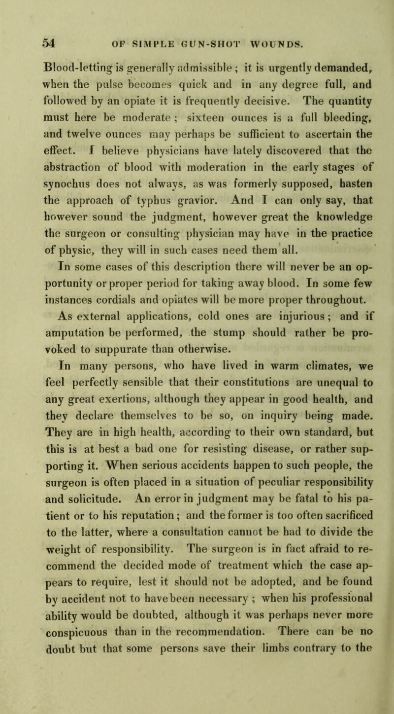 Blood-letting is g^enerally admissible; it is urgently demanded, when the pulse becomes quick and in any degree full, and followed by an opiate it is frequently decisive. The quantity must here be moderate ; sixteen ounces is a full bleeding, and twelve ounces may perhaps be sufficient to ascertain the effect, f believe physicians have lately discovered that the abstraction of blood with moderation in the early stages of synochus does not always, as was formerly supposed, hasten the approach of typhus gravior. And I can only say, that however sound the judgment, however great the knowledge the surgeon or consulting physician may have in the practice of physic, they will in such cases need them all. In some cases of this description there will never be an op- portunity or proper period for taking away blood. In some few instances cordials and opiates will be more proper throughout. As external applications, cold ones are injurious; and if amputation be performed, the stump should rather be pro- voked to suppurate than otherwise. In many persons, who have lived in warm climates, we feel perfectly sensible that their constitutions are unequal to any great exertions, although they appear in good health, and they declare themselves to be so, on inquiry being made. They are in high health, according to their own standard, but this is at best a bad one for resisting disease, or rather sup- porting it. When serious accidents happen to such people, the surgeon is often placed in a situation of peculiar responsibility and solicitude. An error in judgment may be fatal to his pa- tient or to his reputation; and the former is too often sacrificed to the latter, where a consultation cannot be had to divide the weight of responsibility. The surgeon is in fact afraid to re- commend the decided mode of treatment which the case ap- pears to require, lest it should not be adopted, and be found by accident not to have been necessary ; when his professional ability would be doubted, although it was perhaps never more conspicuous than in the recommendation. There can be no doubt but that some persons save their limbs contrary to the