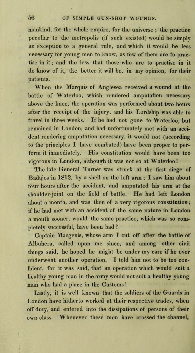 mankind, for the whole empire, for the universe ; the practice peculiar to the metropolis (if such existed) would be simply an exception to a general rule, and which it woidd be less necessary for young men to know, as few of them are to prac- tise in it; and the less that those who are to practise in it do know of it, the better it will be, in my opinion, for their patients. When the Marquis of Anglesea received a wound at the battle of Waterloo, which rendered amputation necessary above the knee, the operation was performed about two hours after the receipt of the injury, and his Lordship was able to travel in three weeks. If he had not gone to Waterloo, but remained in London, and had unfortunately met with an acci- dent rendering amputation necessary, it would not (according to the principles I have combated) have been proper to per- form it immediately. His constitution would have been too vigorous in London, although it was not so at Waterloo! The late General Turner was struck at the first siege of Badajos in 1812, by a shell on the left arm ; I saw him about four hours after the accident, and amputated his arm at the shoulder-joint on the field of battle. He had left London about a month, and was then of a very vigorous constitution; if he had met with an accident of the same nature in London a mouth sooner, would the same practice, which was so com- pletely successful, have been bad ? Captain Macgenis, whose arm I cut oflF after the battle of Albuhera, called upon me since, and among other civil things said, he hoped he might be under my care if he ever underwent another operation. I told him not to be too con- fident, for it was said, that an operation which would suit a healthy young man in the army would not suit a healthy young man who had a place in the Customs! Lastly, it is well known that the soldiers of the Guards in London have hitherto worked at their respective trades, when off duty, and entered into the dissipations of persons of their own class. Whenever these men have crossed the channel.