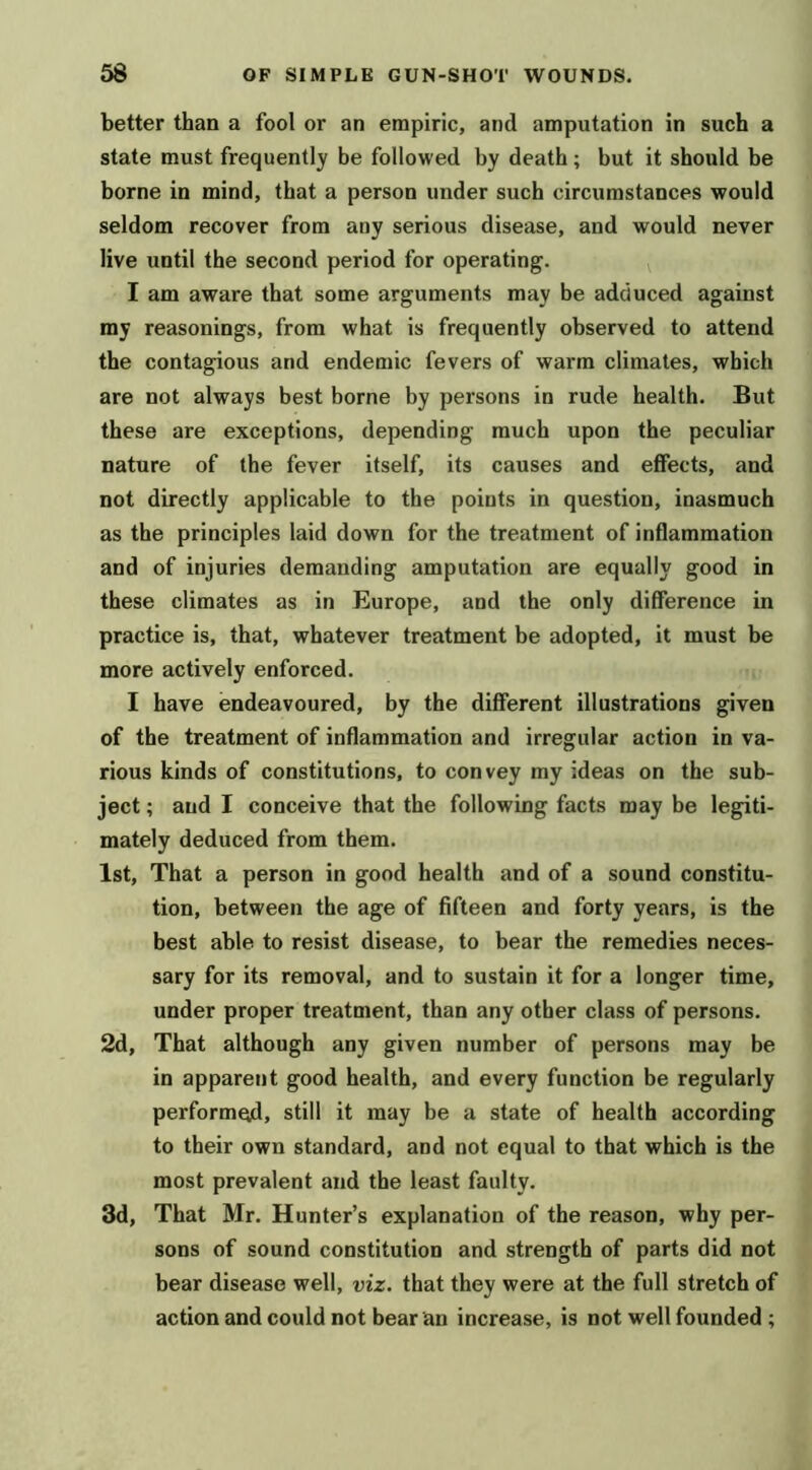 better than a fool or an empiric, and amputation in such a state must frequently be followed by death; but it should be borne in mind, that a person under such circumstances would seldom recover from any serious disease, and would never live until the second period for operating. I am aware that some arguments may be adduced against my reasonings, from what is frequently observed to attend the contagious and endemic fevers of warm climates, which are not always best borne by persons in rude health. But these are exceptions, depending much upon the peculiar nature of the fever itself, its causes and effects, and not directly applicable to the points in question, inasmuch as the principles laid down for the treatment of inflammation and of injuries demanding amputation are equally good in these climates as in Europe, and the only difference in practice is, that, whatever treatment be adopted, it must be more actively enforced. I have endeavoured, by the different illustrations given of the treatment of inflammation and irregular action in va- rious kinds of constitutions, to convey my ideas on the sub- ject ; and I conceive that the following facts may be legiti- mately deduced from them. 1st, That a person in good health and of a sound constitu- tion, between the age of fifteen and forty years, is the best able to resist disease, to bear the remedies neces- sary for its removal, and to sustain it for a longer time, under proper treatment, than any other class of persons. 2d, That although any given number of persons may be in apparent good health, and every function be regularly performed, still it may be a state of health according to their own standard, and not equal to that which is the most prevalent and the least faulty. 3d, That Mr. Hunter’s explanation of the reason, why per- sons of sound constitution and strength of parts did not bear disease well, viz. that they were at the full stretch of action and could not bear an increase, is not well founded ;