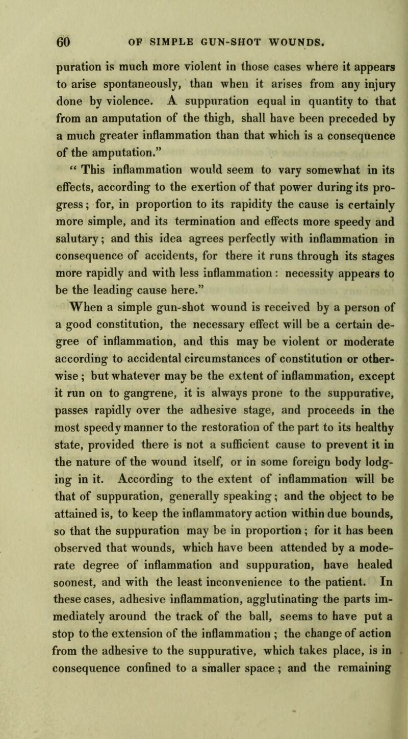 puration is much more violent in those cases where it appears to arise spontaneously, than when it arises from any injury done by violence. A suppuration equal in quantity to that from an amputation of the thigh, shall have been preceded by a much greater inflammation than that which is a consequence of the amputation.” “ This inflammation would seem to vary somewhat in its effects, according to the exertion of that power during its pro- gress ; for, in proportion to its rapidity the cause is certainly more simple, and its termination and effects more speedy and salutary; and this idea agrees perfectly with inflammation in consequence of accidents, for there it runs through its stages more rapidly and with less inflammation: necessity appears to be the leading cause here.” When a simple gun-shot wound is received by a person of a good constitution, the necessary effect will be a certain de- gree of inflammation, and this may be violent or moderate according to accidental circumstances of constitution or other- wise ; but whatever may be the extent of inflammation, except it run on to gangrene, it is always prone to the suppurative, passes rapidly over the adhesive stage, and proceeds in the most speedy manner to the restoration of the part to its healthy state, provided there is not a suflBcient cause to prevent it in the nature of the wound itself, or in some foreign body lodg- ing in it. According to the extent of inflammation will be that of suppuration, generally speaking; and the object to be attained is, to keep the inflammatory action within due bounds, so that the suppuration may be in proportion; for it has been observed that wounds, which have been attended by a mode- rate degree of inflammation and suppuration, have healed soonest, and with the least inconvenience to the patient. In these cases, adhesive inflammation, agglutinating the parts im- mediately around the track of the ball, seems to have put a stop to the extension of the inflammation ; the change of action from the adhesive to the suppurative, which takes place, is in consequence confined to a smaller space; and the remaining