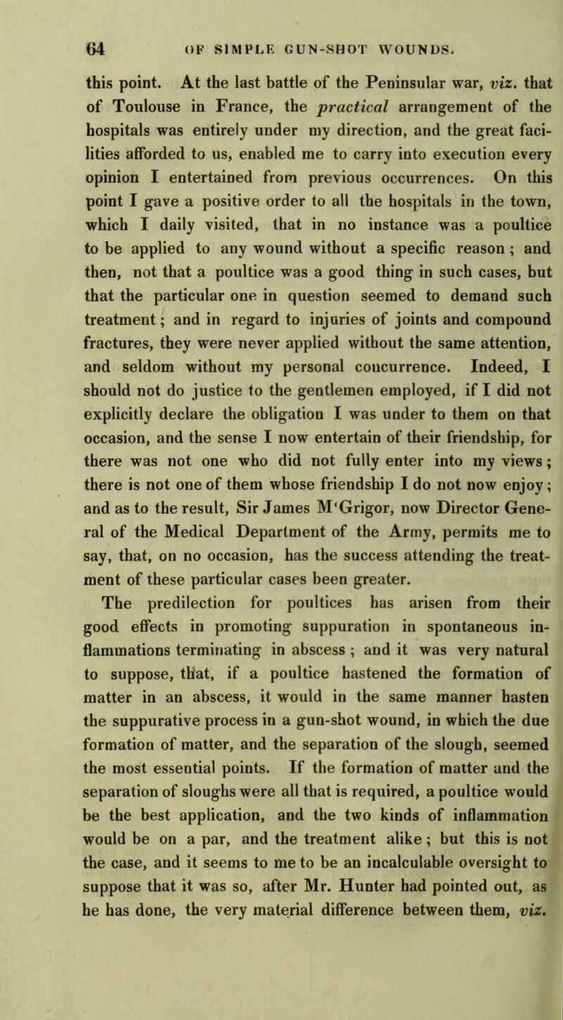 this point. At the last battle of the Peninsular war, viz. that of Toulouse in France, the practical arrangement of the hospitals was entirely under my direction, and the great faci- lities afforded to us, enabled me to carry into execution every opinion I entertained from previous occurrences. On this point I gave a positive order to all the hospitals in the town, which I daily visited, that in no instance was a poultice to be applied to any wound without a specific reason ; and then, not that a poultice was a good thing in such cases, but that the particular one in question seemed to demand such treatment; and in regard to injuries of joints and compound fractures, they were never applied without the same attention, and seldom without my personal concurrence. Indeed, I should not do justice to the gentlemen employed, if I did not explicitly declare the obligation I was under to them on that occasion, and the sense I now entertain of their friendship, for there was not one who did not fully enter into my views; there is not one of them whose friendship I do not now enjoy; and as to the result. Sir James M'Grigor, now Director Gene- ral of the Medical Department of the Army, permits me to say, that, on no occasion, has the success attending the treat- ment of these particular cases been greater. The predilection for poultices has arisen from their good effects in promoting suppuration in spontaneous in- flammations terminating in abscess ; and it was very natural to suppose, that, if a poultice hastened the formation of matter in an abscess, it would in the same manner hasten the suppurative process in a gun-shot wound, in which the due formation of matter, and the separation of the slough, seemed the most essential points. If the formation of matter and the separation of sloughs were all that is required, a poultice would be the best application, and the two kinds of inflammation would be on a par, and the treatment alike; but this is not the case, and it seems to me to be an incalculable oversight to suppose that it was so, after Mr. Hunter had pointed out, as he has done, the very material difference between them, viz.