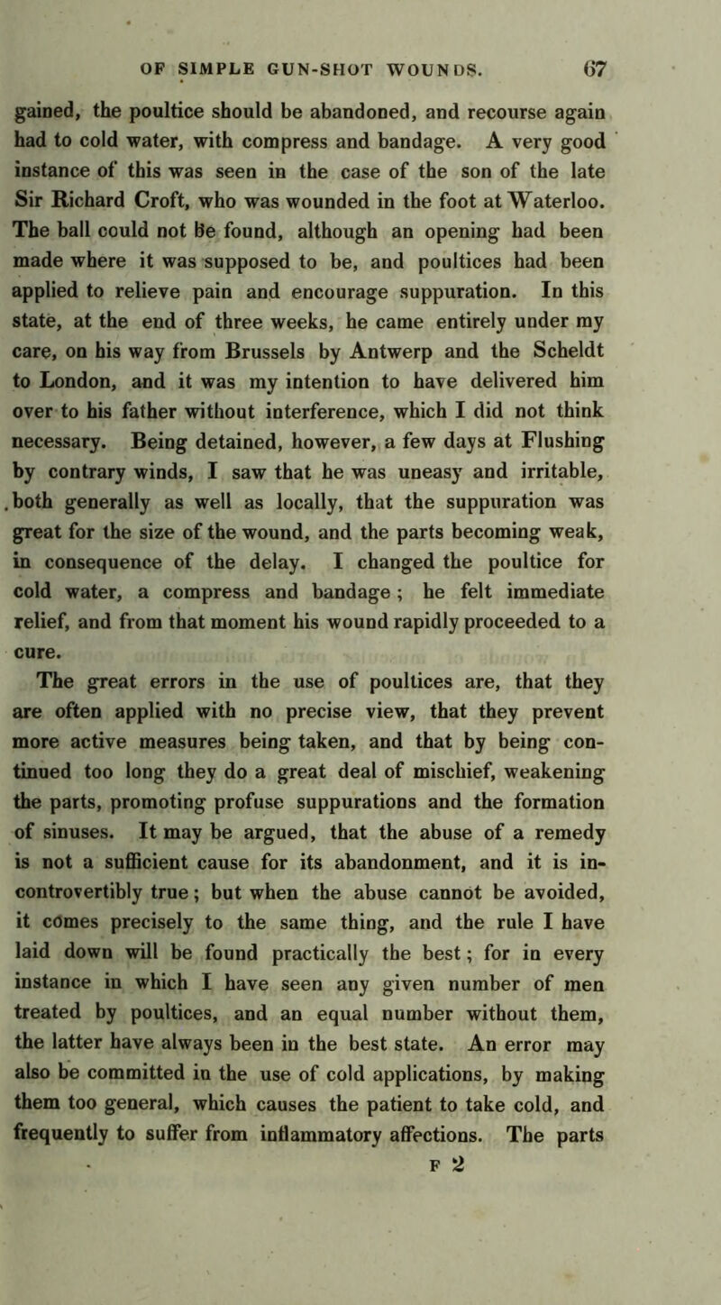 gained, the poultice should be abandoned, and recourse again had to cold water, with compress and bandage. A very good instance of this was seen in the case of the son of the late Sir Richard Croft, who was wounded in the foot at Waterloo. The ball could not Be found, although an opening had been made where it was supposed to be, and poultices had been applied to relieve pain and encourage suppuration. In this state, at the end of three weeks, he came entirely under my care, on his way from Brussels by Antwerp and the Scheldt to London, and it was my intention to have delivered him over to his father without interference, which I did not think necessary. Being detained, however, a few days at Flushing by contrary winds, I saw that he was uneasy and irritable, both generally as well as locally, that the suppuration was great for the size of the wound, and the parts becoming weak, in consequence of the delay. I changed the poultice for cold water, a compress and bandage; he felt immediate relief, and from that moment his wound rapidly proceeded to a cure. The great errors in the use of poultices are, that they are often applied with no precise view, that they prevent more active measures being taken, and that by being con- tinued too long they do a great deal of mischief, weakening the parts, promoting profuse suppurations and the formation of sinuses. It may be argued, that the abuse of a remedy is not a sufficient cause for its abandonment, and it is in- controvertibly true; but when the abuse cannot be avoided, it comes precisely to the same thing, and the rule I have laid down will be found practically the best; for in every instance in which I have seen any given number of men treated by poultices, and an equal number without them, the latter have always been in the best state. An error may also be committed in the use of cold applications, by making them too general, which causes the patient to take cold, and frequently to suffer from inflammatory affections. The parts F 2