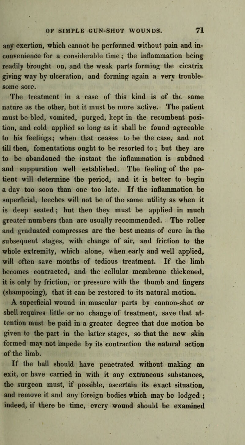 any exertion, which cannot be performed without pain and in- convenience for a considerable time; the inflammation being readily brought on, and the weak parts forming the cicatrix giving way by ulceration, and forming again a very trouble- some sore. The treatment in a case of this kind is of the same nature as the other, but it must be more active. The patient must be bled, vomited, purged, kept in the recumbent posi- tion, and cold applied so long as it shall be found agreeable to bis feelings; when that ceases to be the case, and not till then, fomentations ought to be resorted to ; but they are to be abandoned the instant the inflammation is subdued and suppuration well established. The feeling of the pa- tient will determine the period, and it is better to begin a day too soon than one too late. If the inflammation be superficial, leeches will not be of the same utility as when it is deep seated; but then they must be applied in much greater numbers than are usually recommended. The roller and graduated compresses are the best means of cure in the subsequent stages, with change of air, and friction to the whole extremity, which alone, when early and well applied, will often save months of tedious treatment. If the limb becomes contracted, and the cellular membrane thickened, it is only by friction, or pressure with the thumb and fingers (shampooing), that it can be restored to its natural motion. A superficial wound in muscular parts by cannon-shot or shell requires little or no change of treatment, save that at- tention must be paid in a greater degree that due motion be given to the part in the latter stages, so that the new skin formed may not impede by its contraction the natural action of the limb. If the ball should have penetrated without making an exit, or have carried in with it any extraneous substances, the surgeon must, if possible, ascertain its exact situation, and remove it and any foreign bodies which may be lodged ; indeed, if there be time, every wound should be examined