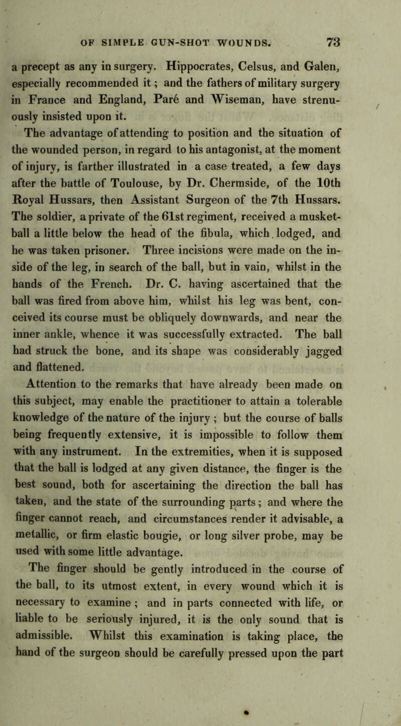 a precept as any in surgery. Hippocrates, Celsus, and Galen, especially recommended it; and the fathers of military surgery in France and England, Par6 and Wiseman, have strenu- ously insisted upon it. The advantage of attending to position and the situation of the wounded person, in regard to his antagonist, at the moment of injury, is farther illustrated in a case treated, a few days after the battle of Toulouse, by Dr. Chermside, of the 10th Royal Hussars, then Assistant Surgeon of the 7th Hussars. The soldier, a private of the 61st regiment, received a musket- ball a little below the head of the fibula, which. lodged, and he was taken prisoner. Three incisions were made on the in- side of the leg, in search of the ball, but in vain, whilst in the hands of the French. Dr. C. having ascertained that the ball was fired from above him, whilst his leg was bent, con- ceived its course must be obliquely downwards, and near the inner ankle, whence it was successfully extracted. The ball had struck the bone, and its shape was considerably jagged and flattened. Attention to the remarks that have already been made on this subject, may enable the practitioner to attain a tolerable knowledge of the nature of the injury ; but the course of balls being frequently extensive, it is impossible to follow them with any instrument. In the extremities, when it is supposed that the ball is lodged at any given distance, the finger is the best sound, both for ascertaining the direction the ball has taken, and the state of the surrounding parts; and where the finger cannot reach, and circumstances render it advisable, a metallic, or firm elastic bougie, or long silver probe, may be used with some little advantage. The finger should be gently introduced in the course of the ball, to its utmost extent, in every wound which it is necessary to examine; and in parts connected with life, or liable to be seriously injured, it is the only sound that is admissible. Whilst this examination is taking place, the hand of the surgeon should be carefully pressed upon the part