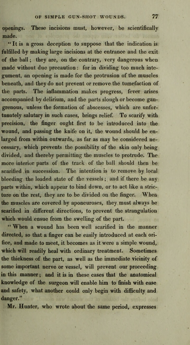 openings. These incisions must, however, be scientifically- made. “ It is a gross deception to suppose that the indication is fulfilled by making large incisions at the entrance and the exit of the ball; they are, on the contrary, very dangerous when made without due precaution : for in dividing too much inte- gument, an opening is made for the protrusion of the muscles beneath, and they do not prevent or remove the tumefaction of the parts. The inflammation makes progress, fever arises accompanied by delirium, and the parts slough or become gan- grenous, unless the formation of abscesses, which are unfor- tunately salutary in such cases, brings relief. To scarify with precision, the finger ought first to be introduced into the wound, and passing the knife on it, the wound should be en- larged from within outwards, as far as may be considered ne- cessary, which prevents the possibility of the skin only being divided, and thereby permitting the muscles to protrude. The more interior parts of the track of the ball should then be scarified in succession. The intention is to remove by local bleeding the loaded state of the vessels; and if there be any parts within, which appear to bind down, or to act like a stric- ture on the rest, they are to be divided on the finger. When the muscles are covered by aponeuroses, they must always be scarified in different directions, to prevent the strangulation which would ensue from the swelling of the part. “ When a wound has been well scarified in the manner directed, so that a finger can be easily introduced at each ori- fice, and made to meet, it becomes as it were a simple wound, which will readily heal with ordinary treatment. Sometimes the thickness of the part, as well as the immediate vicinity of some important nerve or vessel, will prevent our proceeding in this manner; and it is in these cases that the anatomical knowledge of the surgeon will enable him to finish with ease and safety, what another could only begin with diflSculty and danger.” Mr. Hunter, who wrote about the same period, expresses