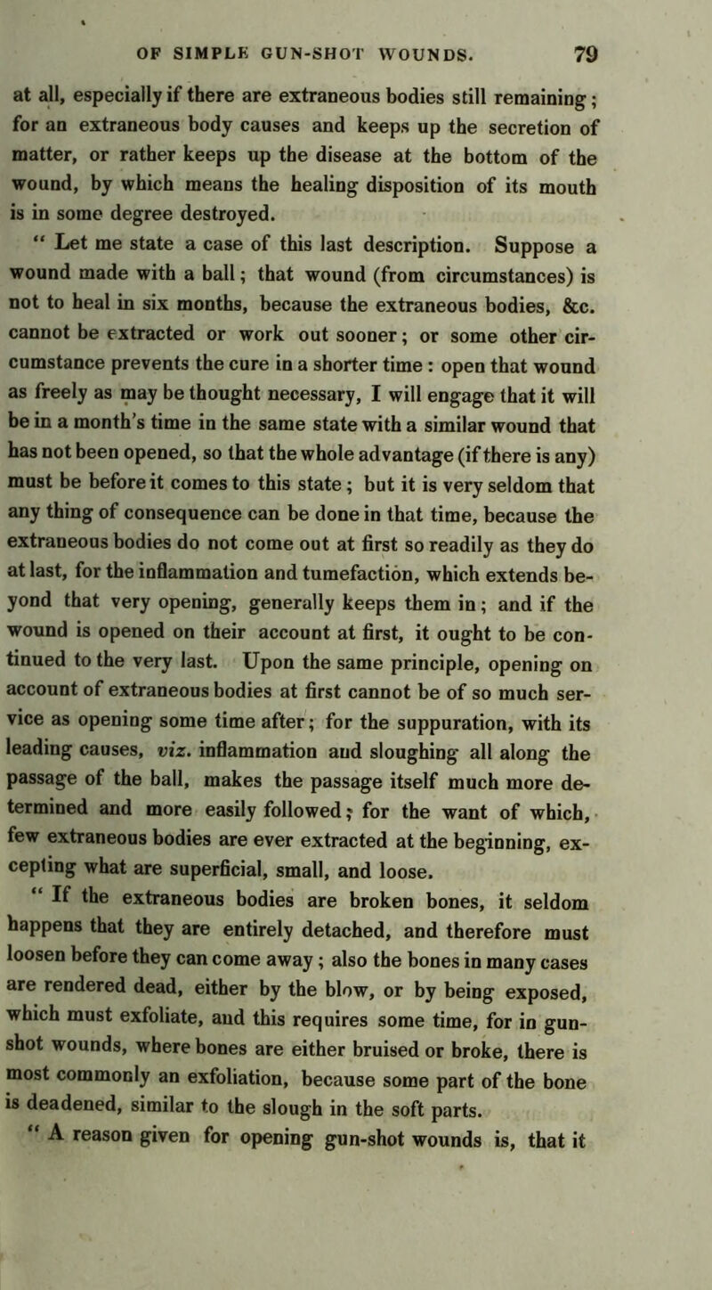 at all, especially if there are extraneous bodies still remaining; for an extraneous body causes and keeps up the secretion of matter, or rather keeps up the disease at the bottom of the wound, by which means the healing disposition of its mouth is in some degree destroyed. “ Let me state a case of this last description. Suppose a wound made with a ball; that wound (from circumstances) is not to heal in six months, because the extraneous bodies, &c. cannot be extracted or work out sooner; or some other cir- cumstance prevents the cure in a shorter time : open that wound as freely as may be thought necessary, I will engage that it will be in a month’s time in the same state with a similar wound that has not been opened, so that the whole advantage (if there is any) must be before it comes to this state; but it is very seldom that any thing of consequence can be done in that time, because the extraneous bodies do not come out at first so readily as they do at last, for the inflammation and tumefaction, which extends be- yond that very opening, generally keeps them in; and if the wound is opened on their account at first, it ought to be con- tinued to the very last. Upon the same principle, opening on account of extraneous bodies at first cannot be of so much ser- vice as opening some time after; for the suppuration, with its leading causes, viz. inflammation and sloughing all along the passage of the ball, makes the passage itself much more de- termined and more easily followed j for the want of which, • few extraneous bodies are ever extracted at the beginning, ex- cepting what are superficial, small, and loose. “ If the extraneous bodies are broken bones, it seldom happens that they are entirely detached, and therefore must loosen before they can come away; also the bones in many cases are rendered dead, either by the blow, or by being exposed, which must exfoliate, and this requires some time, for in gun- shot wounds, where bones are either bruised or broke, there is most commonly an exfoliation, because some part of the bone is deadened, similar to the slough in the soft parts. “ A reason given for opening gun-shot wounds is, that it