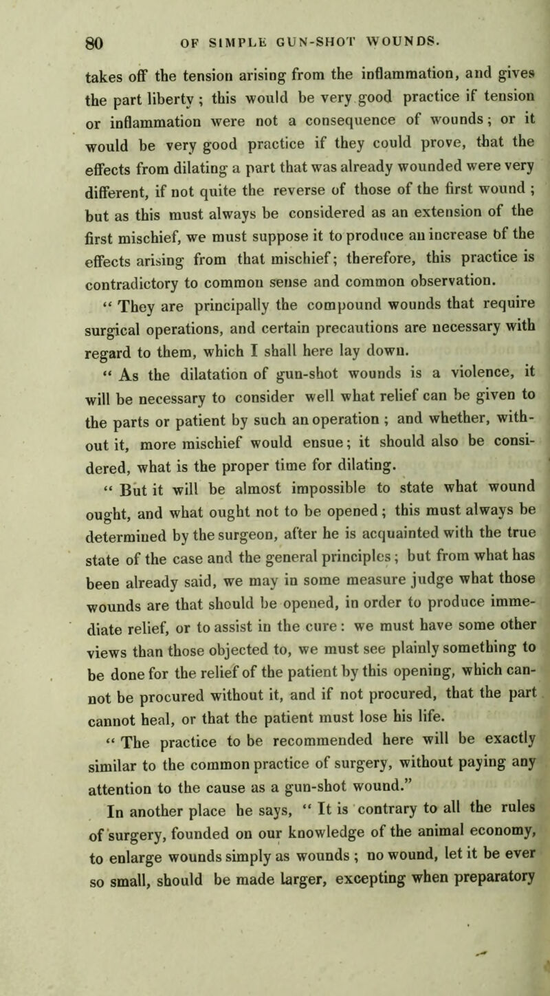 takes off the tension arising from the inflammation, and gives the part liberty ; this would be very good practice if tension or inflammation were not a consequence of wounds; or it would be very good practice if they could prove, that the effects from dilating a part that was already wounded were very different, if not quite the reverse of those of the first wound ; but as this must always be considered as an extension of the first mischief, we must suppose it to produce au increase bf the effects arising from that mischief; therefore, this practice is contradictory to common sense and common observation. “ They are principally the compound wounds that require surgical operations, and certain precautions are necessary with regard to them, which I shall here lay down. “ As the dilatation of gun-shot wounds is a violence, it will be necessary to consider well what relief can be given to the parts or patient by such an operation ; and whether, with- out it, more mischief would ensue; it should also be consi- dered, what is the proper time for dilating. “ But it will be almost impossible to state what wound ought, and what ought not to be opened; this must always be determined by the surgeon, after he is acquainted with the true state of the case and the general principles; but from what has been already said, we may in some measure judge what those wounds are that should be opened, in order to produce imme- diate relief, or to assist in the cure: we must have some other views than those objected to, we must see plainly something to be done for the relief of the patient by this opening, which can- not be procured without it, and if not procured, that the part cannot heal, or that the patient must lose his life. “ The practice to be recommended here will be exactly similar to the common practice of surgery, without paying any attention to the cause as a gun-shot wound.” In another place he says, “ It is contrary to all the rules of surgery, founded on our knowledge of the animal economy, to enlarge wounds simply as wounds ; no wound, let it be ever so small, should be made larger, excepting when preparatory