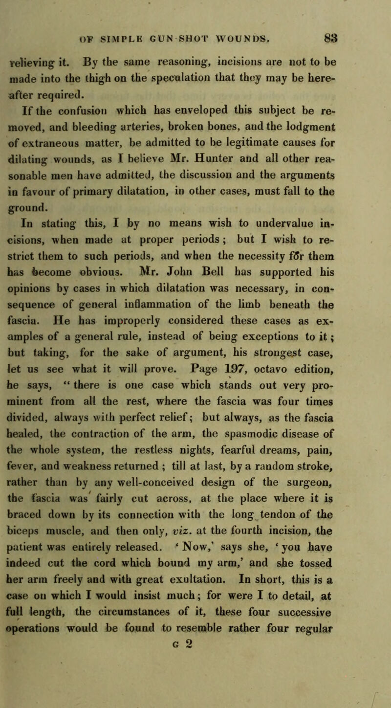 relieving it. By the same reasoning, incisions are not to be made into the thigh on the speculation that they may be here- after required. If the confusioij which has enveloped this subject be re- moved, and bleeding arteries, broken bones, and the lodgment of extraneous matter, be admitted to be legitimate causes for dilating wounds, as I believe Mr. Hunter and all other rea- sonable men have admitted, the discussion and the arguments in favour of primary dilatation, in other cases, must fall to the ground. In stating this, I by no means wish to undervalue in- cisions, when made at proper periods; but I wish to re- strict them to such periods, and when the necessity fdr them has become obvious. Mr. John Bell has supported his opinions by cases in which dilatation was necessary, in con- sequence of general inOammation of the limb beneath the fascia. He has improperly considered these cases as ex- amples of a general rule, instead of being exceptions to it; but taking, for the sake of argument, his strongest case, let us see what it will prove. Page 197, octavo edition, he says, “ there is one case which stands out very pro- minent from all the rest, where the fascia was four times divided, always with perfect relief; but always, as the fascia healed, the contraction of the arm, the spasmodic disease of the whole system, the restless nights, fearful dreams, pain, fever, and weakness returned ; till at last, by a random stroke, rather than by any well-conceived design of the surgeon, the fascia was* fairly cut across, at the place where it is braced down by its connection with the long^tendon of the biceps muscle, and then only, viz. at the fourth incision, the patient was entirely released. ‘ Now,’ says she, ‘ you have indeed cut the cord which bound my arm,’ and she tossed her arm freely and with great exultation. In short, this is a case on which I would insist much; for were I to detail, at full length, the circumstances of it, these four successive operations would be found to resemble rather four regular G 2