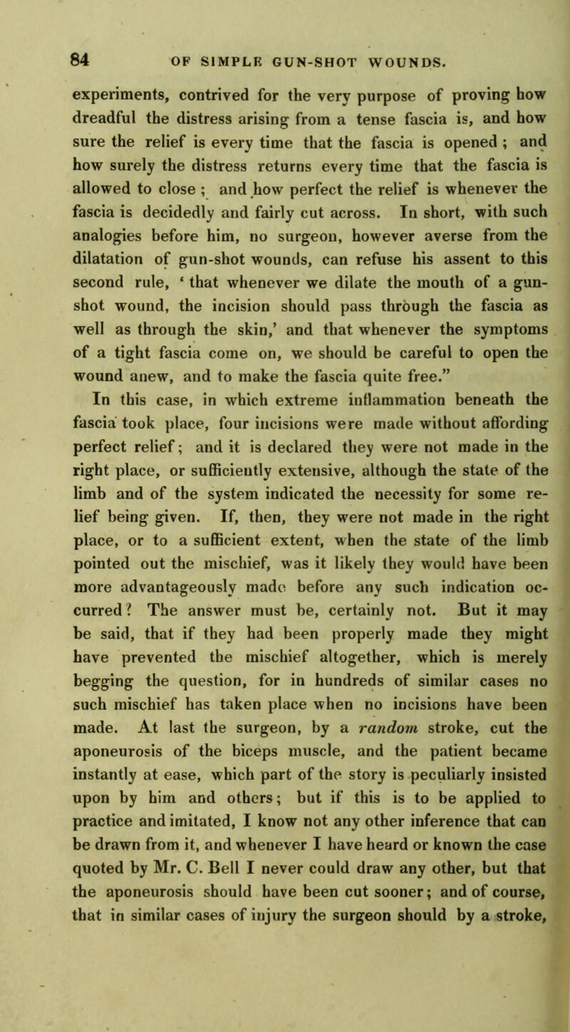 experiments, contrived for the very purpose of proving how dreadful the distress arising from a tense fascia is, and how sure the relief is every time that the fascia is opened ; and how surely the distress returns every time that the fascia is allowed to close ; and how perfect the relief is whenever the fascia is decidedly and fairly cut across. In short, with such analogies before him, no surgeon, however averse from the dilatation of gun-shot wounds, can refuse his assent to this second rule, ‘ that whenever we dilate the mouth of a gun- shot wound, the incision should pass through the fascia as well as through the skin,’ and that whenever the symptoms of a tight fascia come on, we should be careful to open the wound anew, and to make the fascia quite free.” In this case, in which extreme inflammation beneath the fascia took place, four incisions were made without affording perfect relief; and it is declared they were not made in the right place, or sufiRcieutly extensive, although the state of the limb and of the system indicated the necessity for some re- lief being given. If, then, they were not made in the right place, or to a sufficient extent, when the state of the limb pointed out the mischief, was it likely they would have been more advantageously made before any such indication oc- curred? The answer must be, certainly not. But it may be said, that if they had been properly made they might have prevented the mischief altogether, which is merely begging the question, for in hundreds of similar cases no such mischief has taken place when no incisions have been made. At last the surgeon, by a random stroke, cut the aponeurosis of the biceps muscle, and the patient became instantly at ease, which part of the story is peculiarly insisted upon by him and others; but if this is to be applied to practice and imitated, I know not any other inference that can be drawn from it, and whenever I have heard or known the case quoted by Mr. C. Bell I never could draw any other, but that the aponeurosis should have been cut sooner; and of course, that in similar cases of injury the surgeon should by a stroke,