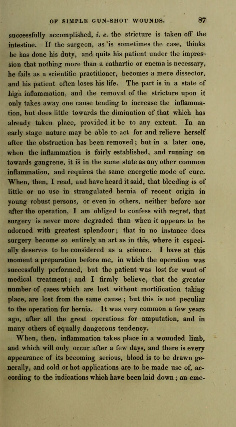 successfully accomplished, i. e. the stricture is taken oflF the intestine. If the surgeon, as ’is sometimes the case, thinks be has done his duty, and quits his patient under the impres- sion that nothing more than a cathartic or enema is necessary, he fails as a scientific practitioner, becomes a mere dissector, and his patient often loses his life. The part is in a state of high inflammation, and the removal of the stricture upon it only takes away one cause tending to increase the inflamma- tion, but does little towards the diminution of that which has already taken place, provided it be to any extent. In an early stage nature may be able to act for and relieve herself after the obstruction has been removed; but in a later one, when the inflammation is fairly established, and running on towards gangrene, it is in the same state as any other common inflammation, and requires the same energetic mode of cure. When, then, I read, and have heard it said, that bleeding is of little or no use in strangulated hernia of recent origin in young robust persons, or even in others, neither before nor after the operation, I am obliged to confess with regret, that surgery is never more degraded than when it appears to be adorned with greatest splendour; that in no instance does surgery become so entirely an art as in this, where it especi- ally deserves to be considered as a science. I have at this moment a preparation before me, in which the operation was successfully performed, but the patient was lost for want of medical treatment; and I firmly believe, that the greater number of cases which are lost without mortification taking place, are lost from the same cause ; but this is not peculiar to the operation for hernia. It was very common a few years ago, after all the great operations for amputation, and in many others of equally dangerous tendency. When, then, inflammation takes place in a wounded limb, and which will only occur after a few days, and there is every appearance of its becoming serious, blood is to be drawn ge- nerally, and cold or hot applications are to be made use of, ac- cording to the indications which have been laid down; an erne-