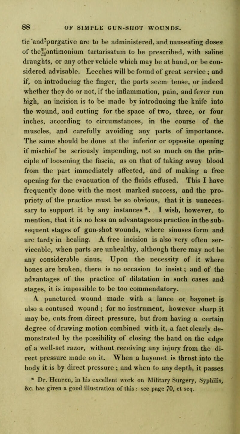 tic^and’purgative are to be administered, and nauseating doses of the|iantimonium tartarisatum to be prescribed, with saline draughts, or any other vehicle which may be at hand, or be con- sidered advisable. Leeches will be found of great service; and if, on introducing tbe finger, the parts seem tense, or indeed whether they do or not, if the inflammation, pain, and fever run high, an incision is to be made by introducing the knife into the wound, and cutting for the space of two, three, or four inches, according to circumstances, in the course of the muscles, and carefully avoiding any parts of importance. The same should be done at the inferior or opposite opening if mischief be seriously impending, not so much on the prin- ciple of loosening the fascia, as on that of taking away blood from the part immediately affected, and of making a free opening for the evacuation of the fluids effused. This I have frequently done with the most marked success, and the pro- priety of tbe practice must be so obvious, that it is unneces- sary to support it by any instances I wish, however, to mention, that it is no less an advantageous practice in the sub- sequent stages of gun-shot wounds, where sinuses form and are tardy in healing. A free incision is also very often ser- viceable, when parts are unhealthy, although there may i>otbe any considerable sinus. Upon the necessity of it where bones are broken, there is no occasion to insist; and of the advantages of the practice of dilatation in such cases and stages, it is impossible to be too commendatory. A punctured wound made with a lance or bayonet is also a contused wound ; for no instrument, however sharp it may be, cuts from direct pressure, but from having a certain degree of drawing motion combined with it, a fact clearly de- monstrated by the possibility of closing tbe hand on the edge of a well-set razor, without receiving any injury from the di- rect pressure made on it. When a bayonet is thrust into the body it is by direct pressure ; and when to any depth, it passes * Dr. Henr.en, in his excellent work on Military Surgery, S)'philis, &c. has given a good illustration of this : see page 70, et seq.