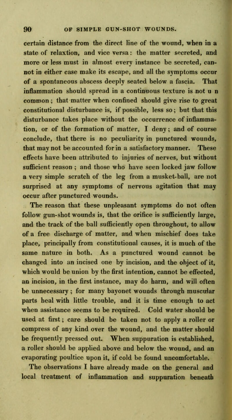 certain distance from the direct line of the wound, when in a state of relaxtion, and vice versa: the matter secreted, and more or less must in almost every instance be secreted, can- not in either case make its escape, and all the symptoms occur of a spontaneous abscess deeply seated below a fascia. That inflammation should spread in a continuous texture is not u n common; that-matter when confined should give rise to great constitutional disturbance is, if possible, less so; but that this disturbance takes place without the occurrence of inflamma- tion, or of the formation of matter, I deny; and of course conclude, that there is no peculiarity in punctured wounds, that may not be accounted for in a satisfactory manner. These effects have been attributed to injuries of nerves, but without suflBcient reason ; and those who have seen locked jaw follow a very simple scratch of the leg from a musket-ball, are not surprised at any symptoms of nervous agitation that may occur after punctured wounds. The reason that these unpleasant symptoms do not often follow gun-shot wounds is, that the orifice is sufficiently large, and the track of the ball sufficiently open throughout, to allow of a free discharge of matter, and when mischief does take place, principally from constitutional causes, it is much of the same nature in both. As a punctured wound cannot be changed into an incised one by incision, and the object of it, which would be union by the first intention, cannot be effected, an incision, in the first instance, may do harm, and will often be unnecessary ; for many bayonet wounds through muscular parts heal with little trouble, and it is time enough to act when assistance seems to be required. Cold water should be used at first; care should be taken not to apply a roller or compress of any kind over the wound, and the matter should be frequently pressed out. When suppuration is established, a roller should be applied above and below the wound, and an evaporating poultice upon it, if cold be found uncomfortable. The observations I have already made on the general and local treatment of inflammation and suppuration beneath