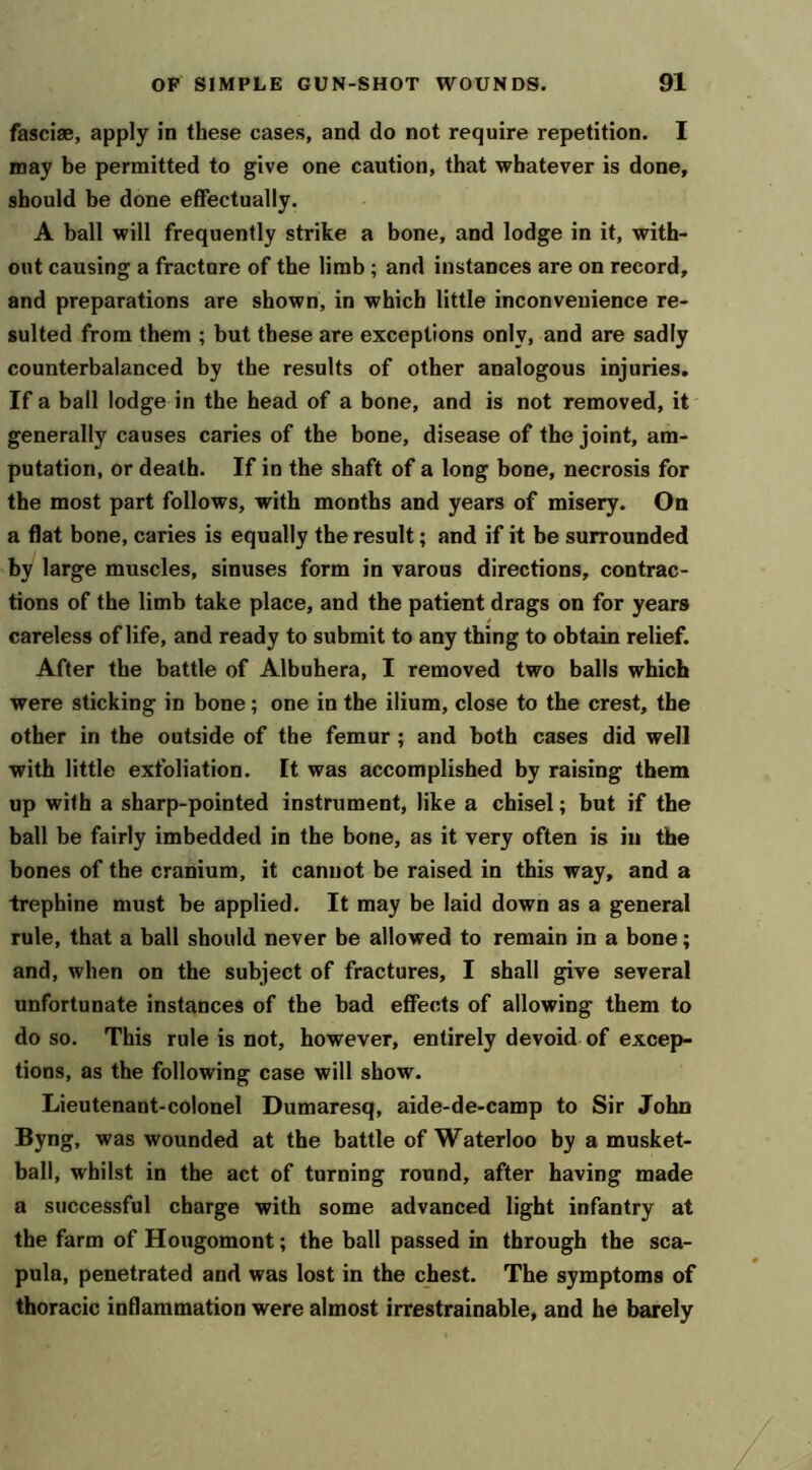 fasciae, apply in these cases, and do not require repetition. I may be permitted to give one caution, that whatever is done, should he done effectually. A ball will frequently strike a bone, and lodge in it, with- out causing a fracture of the limb; and instances are on record, and preparations are shown, in which little inconvenience re- sulted from them ; but these are exceptions only, and are sadly counterbalanced by the results of other analogous injuries. If a ball lodge in the head of a bone, and is not removed, it generally causes caries of the bone, disease of the joint, am- putation, or death. If in the shaft of a long bone, necrosis for the most part follows, with months and years of misery. On a flat bone, caries is equally the result; and if it be surrounded by large muscles, sinuses form in varous directions, contrac- tions of the limb take place, and the patient drags on for years careless of life, and ready to submit to any thing to obtain relief. After the battle of Albuhera, I removed two balls which were sticking in bone; one in the ilium, close to the crest, the other in the outside of the femur; and both cases did well with little exfoliation. It was accomplished by raising them up with a sharp-pointed instrument, like a chisel; but if the ball be fairly imbedded in the bone, as it very often is in the bones of the cranium, it cannot be raised in this way, and a trephine must be applied. It may be laid down as a general rule, that a ball should never be allowed to remain in a bone; and, when on the subject of fractures, I shall give several unfortunate instances of the bad effects of allowing them to do so. This rule is not, however, entirely devoid of excep- tions, as the following case will show. Lieutenant-colonel Dumaresq, aide-de-camp to Sir John Byng, was wounded at the battle of Waterloo by a musket- ball, whilst in the act of turning round, after having made a successful charge with some advanced light infantry at the farm of Hougomont; the ball passed in through the sca- pula, penetrated and was lost in the chest. The symptoms of thoracic inflammation were almost irrestrainable, and he barely