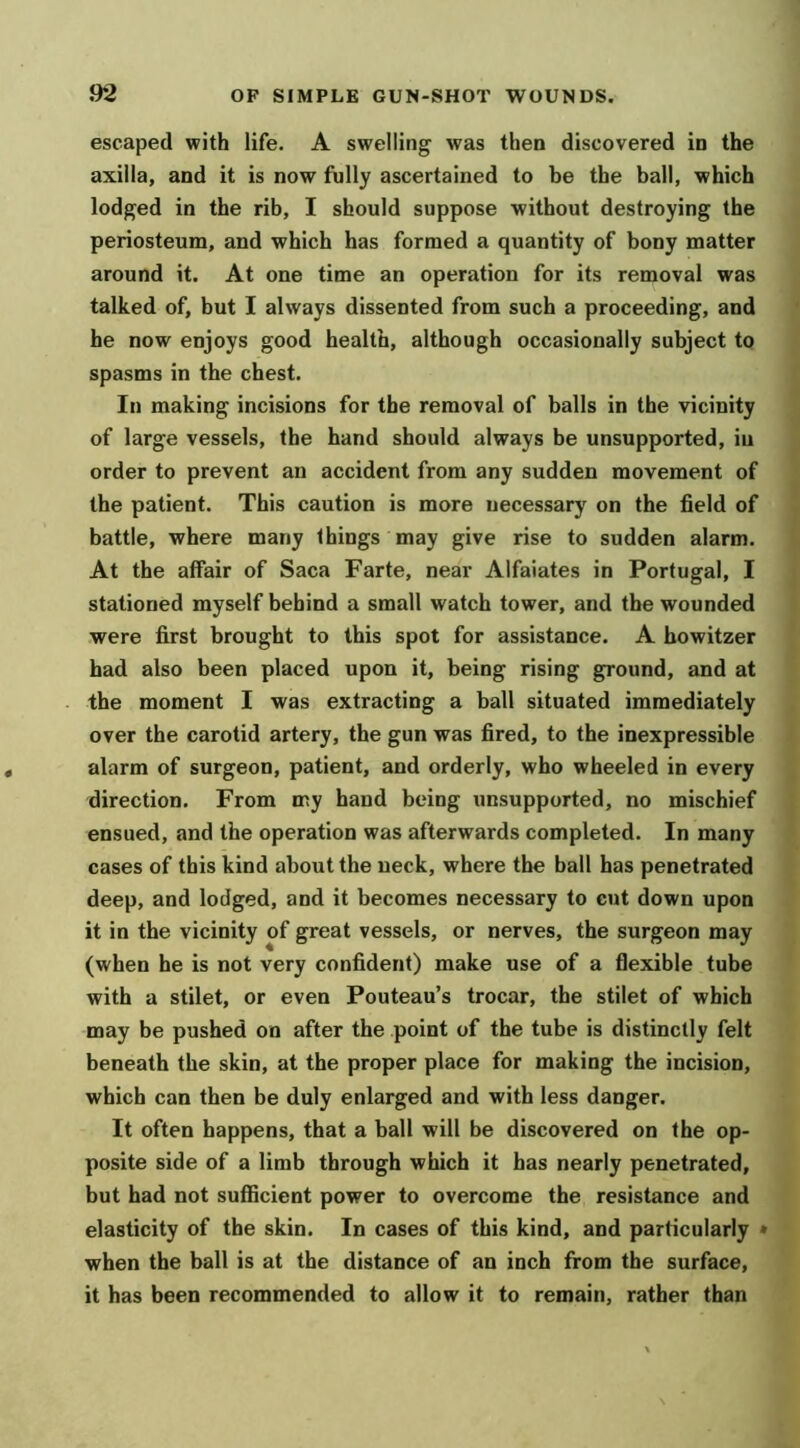 escaped with life. A swelling was then discovered in the axilla, and it is now fully ascertained to be the ball, which lodged in the rib, I should suppose without destroying the periosteum, and which has formed a quantity of bony matter around it. At one time an operation for its removal was talked of, but I always dissented from such a proceeding, and he now enjoys good health, although occasionally subject to spasms in the chest. In making incisions for the removal of balls in the vicinity of large vessels, the hand should always be unsupported, in order to prevent an accident from any sudden movement of the patient. This caution is more necessary on the field of battle, where many things may give rise to sudden alarm. At the affair of Saca Farte, near Alfaiates in Portugal, I stationed myself behind a small watch tower, and the wounded were first brought to this spot for assistance. A howitzer had also been placed upon it, being rising ground, and at the moment I was extracting a ball situated immediately over the carotid artery, the gun was fired, to the inexpressible alarm of surgeon, patient, and orderly, who wheeled in every direction. From my hand being unsupported, no mischief ensued, and the operation was afterwards completed. In many cases of this kind about the neck, where the ball has penetrated deep, and lodged, and it becomes necessary to cut down upon it in the vicinity of great vessels, or nerves, the surgeon may (when he is not very confident) make use of a flexible tube with a stilet, or even Pouteau’s trocar, the stilet of which may be pushed on after the point of the tube is distinctly felt beneath the skin, at the proper place for making the incision, which can then be duly enlarged and with less danger. It often happens, that a ball will be discovered on the op- posite side of a limb through which it has nearly penetrated, but had not sufiicient power to overcome the resistance and elasticity of the skin. In cases of this kind, and particularly * when the ball is at the distance of an inch from the surface, it has been recommended to allow it to remain, rather than