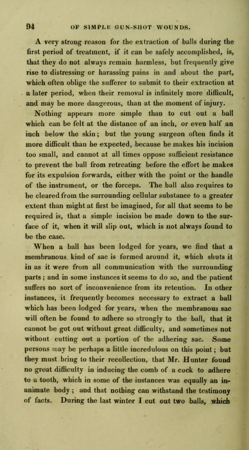 A very strong reason for the extraction of balls during the first period of treatment, if it can be safely accomplished, is, that they do not always remain harmless, but frequently give rise to distressing or harassing pains in and about the part, which often oblige the sufferer to submit to their extraction at a later period, when their removal is infinitely more difficult, and may be more dangerous, than at the moment of injury. Nothing appears more simple than to cut out a ball which can be felt at the distance of an inch, or even half an inch below the skin; but the young surgeon often finds it more difficult than he expected, because he makes his incision too small, and cannot at all times oppose sufficient resistance to prevent the ball from retreating before the effort be makes for its expulsion forwards, either with the point or the handle of the instrument, or the forceps. The ball also requires to be cleared from the surrounding cellular substance to a greater extent than might at first be imagined, for all that seems to be required is, that a simple incision be made down to the sur- face of it, when it will slip out, which is not always found to be the case. When a ball has been lodged for years, we find that a membranous kind of sac is formed around it, which shuts it in as it were from all communication with the surrounding parts; and in some instances it seems to do so, and the patient suffers no sort of inconvenience from its retention. In other instances, it frequently becomes necessary to extract a ball which has been lodged for years, when the membranous sac will often be found to adhere so strongly to the ball, that it cannot be got out without great difficulty, and sometimes not without cutting out a portion of the adhering sac. Some persons may be perhaps a little incredulous on this point; but they must bring to their recollection, that Mr. Hunter found no great difficulty in inducing the comb of a cock to adhere to a tooth, which in some of the instances was equally an in- animate body ; and that nothing can withstand the testimony of facts. During the last winter I cut out two balls, which