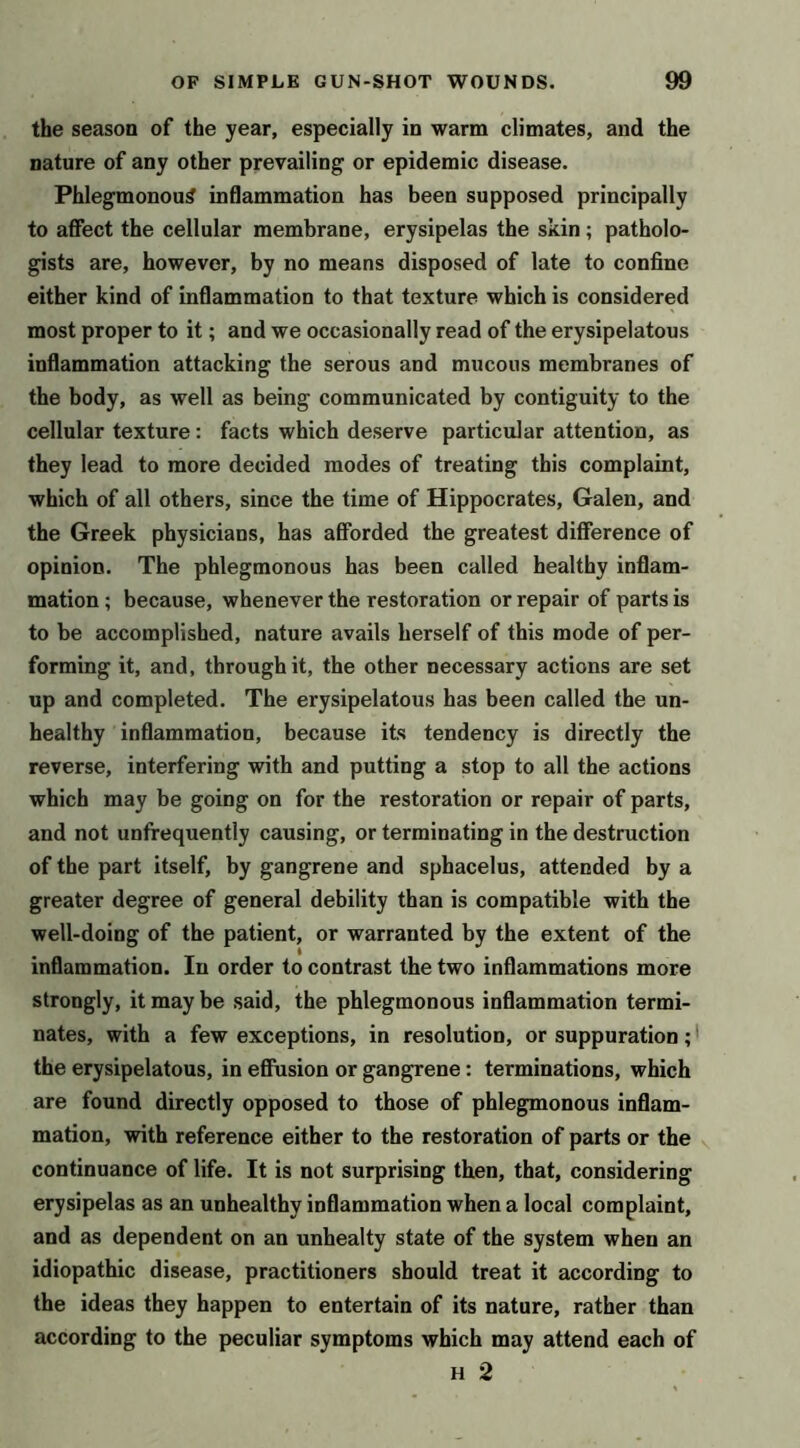 the season of the year, especially in warm climates, and the nature of any other prevailing or epidemic disease. Phlegmonous inflammation has been supposed principally to affect the cellular membrane, erysipelas the skin ; patholo- gists are, however, by no means disposed of late to confine either kind of inflammation to that texture which is considered most proper to it; and we occasionally read of the erysipelatous inflammation attacking the serous and mucous membranes of the body, as well as being communicated by contiguity to the cellular texture: facts which deserve particular attention, as they lead to more decided modes of treating this complaint, which of all others, since the time of Hippocrates, Galen, and the Greek physicians, has aSbrded the greatest difference of opinion. The phlegmonous has been called healthy inflam- mation ; because, whenever the restoration or repair of parts is to be accomplished, nature avails herself of this mode of per- forming it, and, through it, the other necessary actions are set up and completed. The erysipelatous has been called the un- healthy inflammation, because its tendency is directly the reverse, interfering with and putting a stop to all the actions which may be going on for the restoration or repair of parts, and not unfrequently causing, or terminating in the destruction of the part itself, by gangrene and sphacelus, attended by a greater degree of general debility than is compatible with the well-doing of the patient, or warranted by the extent of the inflammation. In order to contrast the two inflammations more strongly, it may be said, the phlegmonous inflammation termi- nates, with a few exceptions, in resolution, or suppuration;' the erysipelatous, in efinsion or gangrene: terminations, which are found directly opposed to those of phlegmonous inflam- mation, with reference either to the restoration of parts or the continuance of life. It is not surprising then, that, considering erysipelas as an unhealthy inflammation when a local complaint, and as dependent on an unhealty state of the system when an idiopathic disease, practitioners should treat it according to the ideas they happen to entertain of its nature, rather than according to the peculiar symptoms which may attend each of H 2