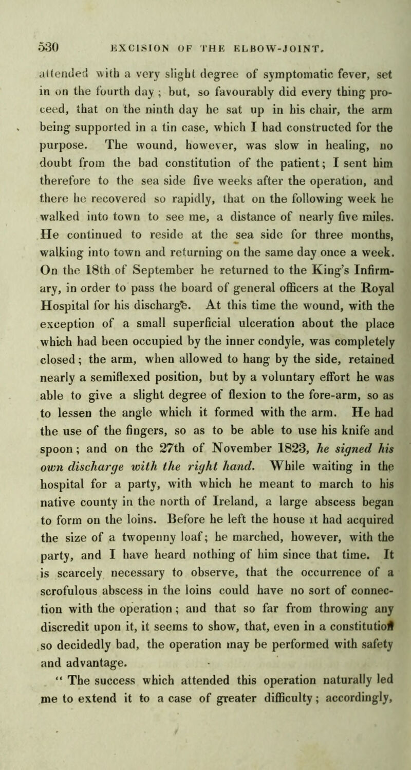 ailemled with a very slight degree of symptomatic fever, set in on the fourth day ; but, so favourably did every thing pro- ceed, that on the ninth day he sat up in his chair, the arm being supported in a tin case, which I had constructed for the purpose. The wound, however, was slow in healing, no doubt from the bad constitution of the patient; I sent him therefore to the sea side five weeks after the operation, and there he recovered so rapidly, that on the following week he walked into town to see me, a distance of nearly five miles. He continued to reside at the sea side for three months, walking into town and returning on the same day once a week. On the 18th of September he returned to the King’s Infirm- ary, in order to pass the board of general officers at the Royal Hospital for his dischargfe. At this time the wound, with the exception of a small superficial ulceration about the place which had been occupied by the inner condyle, was completely closed; the arm, when allowed to hang by the side, retained nearly a semiflexed position, but by a voluntary effort he was able to give a slight degree of flexion to the fore-arm, so as to lessen the angle which it formed with the arm. He had the use of the fingers, so as to be able to use his knife and spoon; and on the 27th of November 1823, he signed his own discharge with the right hand. While waiting in the hospital for a party, with which he meant to march to his native county in the north of Ireland, a large abscess began to form on the loins. Before he left the house it had acquired the size of a twopenny loaf; he marched, however, with the party, and I have heard nothing of him since that time. It is scarcely necessary to observe, that the occurrence of a scrofulous abscess in the loins could have no sort of connec- tion with the operation; and that so far from throwing any discredit upon it, it seems to show, that, even in a constitutioi .so decidedly bad, the operation may be performed with safety and advantage. “ The success which attended this operation naturally led me to extend it to a case of greater difficulty; accordingly.