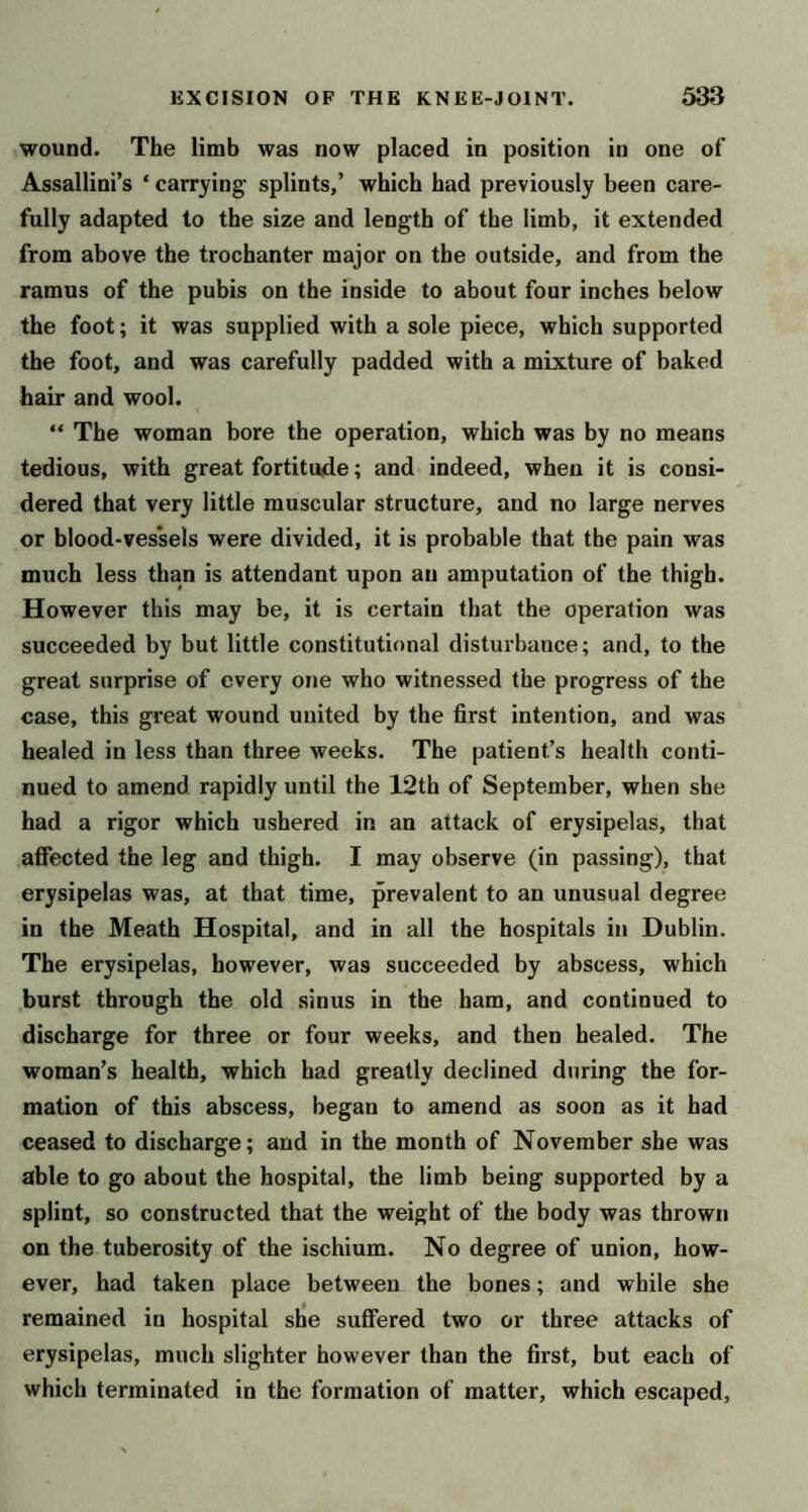 wound. The limb was now placed in position in one of Assallini’s ‘ carrying splints,’ which had previously been care- fully adapted to the size and length of the limb, it extended from above the trochanter major on the outside, and from the ramus of the pubis on the inside to about four inches below the foot; it was supplied with a sole piece, which supported the foot, and was carefully padded with a mixture of baked hair and wool. “ The woman bore the operation, which was by no means tedious, with great fortitude; and indeed, when it is consi- dered that very little muscular structure, and no large nerves or blood-ves*sels were divided, it is probable that the pain was much less than is attendant upon an amputation of the thigh. However this may be, it is certain that the operation was succeeded by but little constitutional disturbance; and, to the great surprise of every one who witnessed the progress of the case, this great wound united by the first intention, and was healed in less than three weeks. The patient’s health conti- nued to amend rapidly until the 12th of September, when she had a rigor which ushered in an attack of erysipelas, that affected the leg and thigh. I may observe (in passing), that erysipelas was, at that time, prevalent to an unusual degree in the Meath Hospital, and in all the hospitals in Dublin. The erysipelas, however, was succeeded by abscess, which burst through the old sinus in the ham, and continued to discharge for three or four weeks, and then healed. The woman’s health, which had greatly declined during the for- mation of this abscess, began to amend as soon as it had ceased to discharge; and in the month of November she was able to go about the hospital, the limb being supported by a splint, so constructed that the weight of the body was thrown on the tuberosity of the ischium. No degree of union, how- ever, had taken place between the bones; and while she remained in hospital she suffered two or three attacks of erysipelas, much slighter however than the first, but each of which terminated in the formation of matter, which escaped.