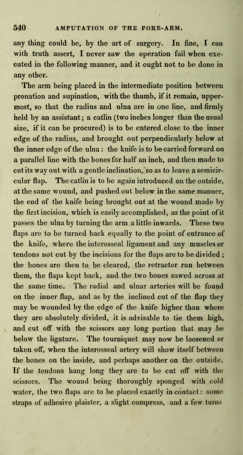 any thing could be, by the art of surgery. In fine, I can with truth assert, I never saw the operation fail when exe- cuted in the following manner, and it ought not to be done in any other. The arm being placed in the intermediate position between pronation and supination, with the thumb, if it remain, upper- most, so that the radius and ulna are in one line, and firmly held by an assistant; a catlin (two inches longer than the usual size, if it can be procured) is to be entered close to the inner edge of the radius, and brought out perpendicularly below at the inner edge of the ulna : the knife is to be carried forward on a parallel line with the bones for half an inch, and then made to cut its way out with a gentle inclination,''so as to leave a semicir- cular flap. The catlin is to be again introduced on the outside, at the same wound, and pushed out below in the same manner, the end of the knife being brought out at the wound made by the first incision, which is easily accomplished, as the point of it passes the ulna by turning the arm a little inwards. These two flaps are to be turned back equally to the point of entrance of the knife, where the interosseal ligament and any muscles or tendons not cut by the incisions for the flaps are to be divided ; the bones are then to be cleared, the retractor run between them, the flaps kept back, and the two bones sawed across at the same time. The radial and ulnar arteries will be found on the inner flap, and as by the inclined cut of the flap they may be wounded by the edge of the knife higher than where they are absolutely divided, it is advisable to tie them high, and cut olF with the scissors any long portion that may be below the ligature. The tourniquet may now be loosened or taken off, when the interosseal artery will show itself between the bones on the inside, and perhaps another on the outside. If the tendons hang long they are to be cut off with the scissors. The wound being thoroughly sponged with cold water, the two flaps ai-e to be placed exactly in contact: some straps of adhesive plaister, a slight compress, and a few turns