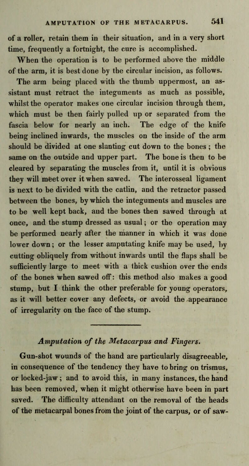 of a roller, retain them in their situation, and in a very short time, frequently a fortnight, the cure is accomplished. When the operation is to be performed above the middle of the arm, it is best done by the circular incision, as follows. The arm being placed with the thumb uppermost, an as- sistant must retract the integuments as much as possible, whilst the operator makes one circular incision through them, which must be then fairly pulled up or separated from the fascia below for nearly an inch. The edge of the knife being inclined inwards, the muscles on the inside of the arm should be divided at one slanting cut down to the bones ; the same on the outside and upper part. The bone is then to be cleared by separating the muscles from it, until it is obvious they will mfeet over it when sawed. The interosseal ligament is next to be divided with the catlin, and the retractor passed between the bones, by which the integuments and muscles are to be well kept back, and the bones then sawed through at once, and the stump dressed as usual; or the operation may be performed nearly after the manner in which it was done lower down; or the lesser amputating knife may be used, by cutting obliquely from without inwards until the flaps shall be suflBciently large to meet with a thick cushion over the ends of the bones when sawed off: this method also makes a good stump, but I think the other preferable for young operators, as it will better cover any defects, or avoid the .appearance of irregularity on the face of the stump. Amputation of the Metacarpus and Fingers. Gun-shot wounds of the hand are particularly disagreeable, in consequence of the tendency they have to bring on trismus, or locked-jaw; and to avoid this, in many instances, the hand has been removed, when it might otherwise have been in part saved. The difficulty attendant on the removal of the heads of the metacarpal bones from the joint of the carpus, or of saw-
