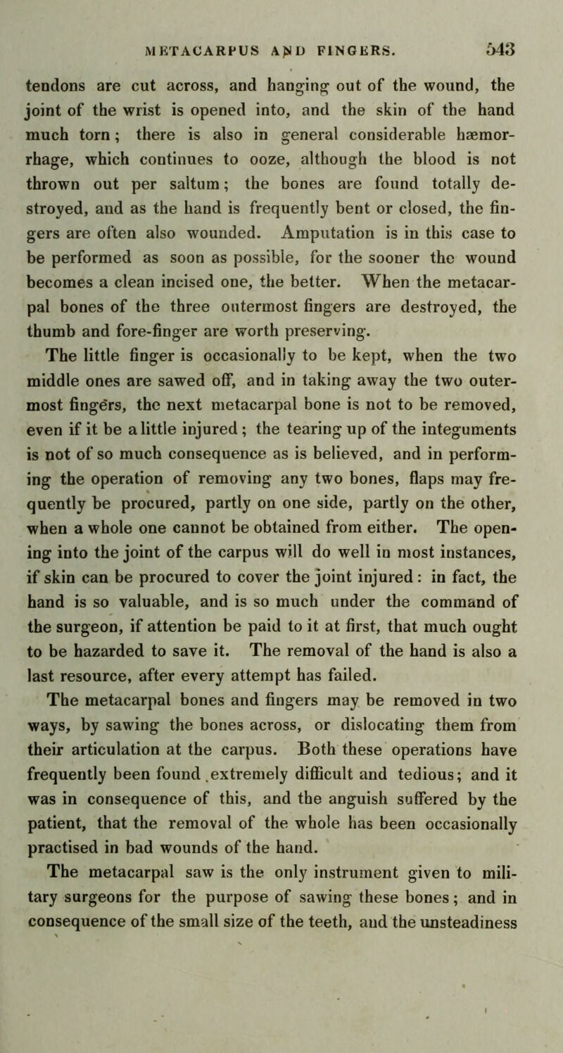 tendons are cut across, and hanging out of the wound, the joint of the wrist is opened into, and the skin of the hand much torn; there is also in general considerable haemor- rhage, which continues to ooze, although the blood is not thrown out per saltum; the bones are found totally de- stroyed, and as the hand is frequently bent or closed, the fin- gers are often also wounded. Amputation is in this case to be performed as soon as possible, for the sooner the wound becomes a clean incised one, the better. When the metacar- pal bones of the three outermost fingers are destroyed, the thumb and fore-finger are worth preserving. The little finger is occasionally to be kept, when the two middle ones are sawed off, and in taking away the two outer- most fingers, the next metacarpal bone is not to be removed, even if it be a little injured ; the tearing up of the integuments is not of so much consequence as is believed, and in perform- ing the operation of removing any two bones, flaps may fre- quently be procured, partly on one side, partly on the other, when a whole one cannot be obtained from either. The open- ing into the joint of the carpus will do well in most instances, if skin can be procured to cover the joint injured : in fact, the hand is so valuable, and is so much under the command of the surgeon, if attention be paid to it at first, that much ought to be hazarded to save it. The removal of the hand is also a last resource, after every attempt has failed. The metacarpal bones and fingers may be removed in two ways, by sawing the bones across, or dislocating them from their articulation at the carpus. Both these operations have frequently been found .extremely difficult and tedious; and it was in consequence of this, and the anguish suffered by the patient, that the removal of the whole has been occasionally practised in bad wounds of the hand. The metacarpal saw is the only instrument given to mili- tary surgeons for the purpose of sawing these bones; and in consequence of the small size of the teeth, and the unsteadiness