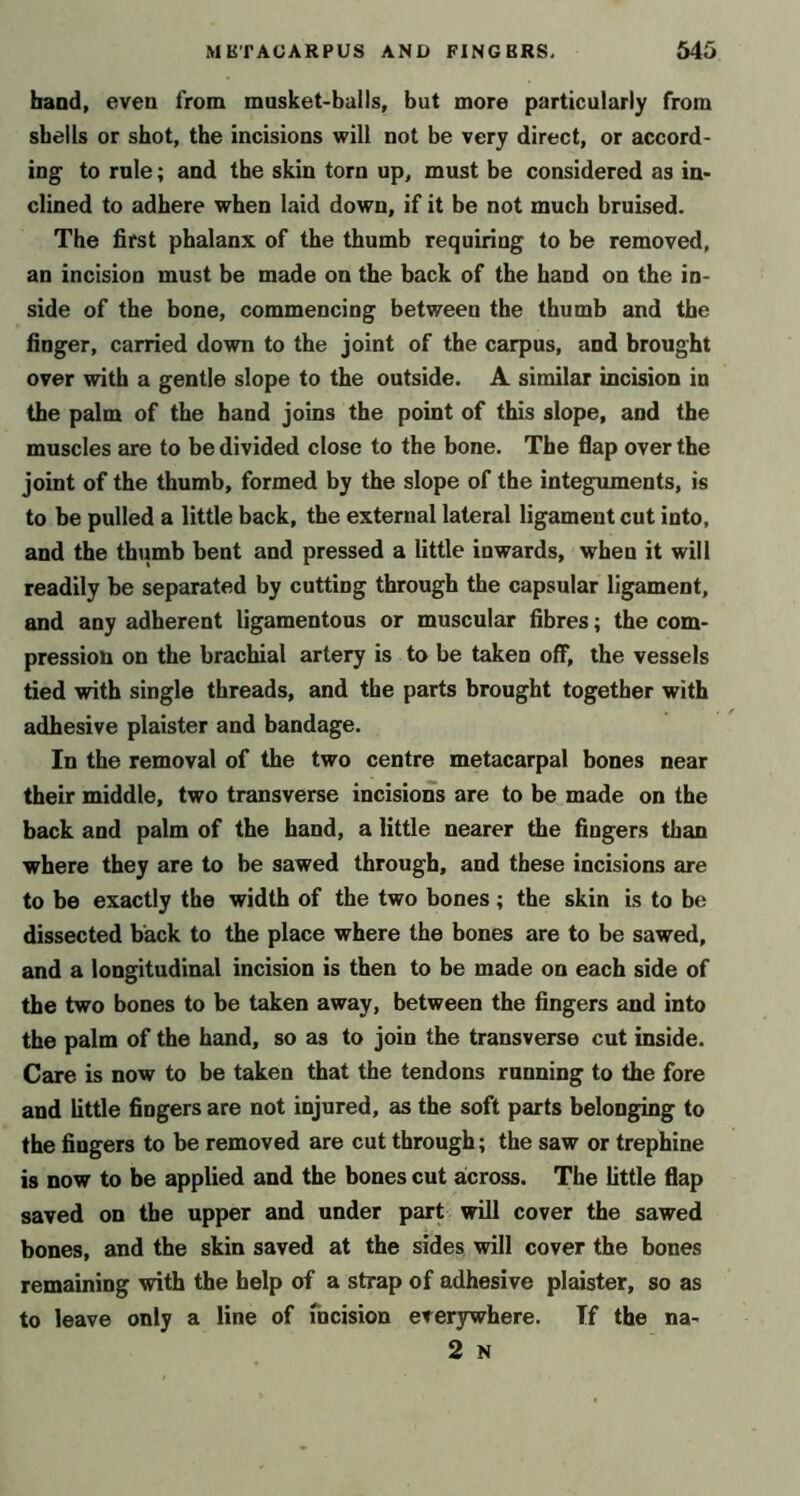 band, even from musket-bails, but more particularly from shells or shot, the incisions will not be very direct, or accord- ing to rule; and the skin torn up, must be considered as in- clined to adhere when laid down, if it be not much bruised. The first phalanx of the thumb requiring to be removed, an incision must be made on the back of the hand on the in- side of the bone, commencing between the thumb and the finger, carried down to the joint of the carpus, and brought over with a gentle slope to the outside. A similar incision in the palm of the hand joins the point of this slope, and the muscles are to be divided close to the bone. The flap over the joint of the thumb, formed by the slope of the integuments, is to be pulled a little back, the external lateral ligament cut into, and the thumb bent and pressed a little inwards, when it will readily be separated by cutting through the capsular ligament, and any adherent ligamentous or muscular fibres; the com- pression on the brachial artery is to be taken off, the vessels tied with single threads, and the parts brought together with adhesive plaister and bandage. In the removal of the two centre metacarpal bones near their middle, two transverse incisions are to be made on the back and palm of the hand, a little nearer the fingers than where they are to be sawed through, and these incisions are to be exactly the width of the two bones; the skin is to be dissected back to the place where the bones are to be sawed, and a longitudinal incision is then to be made on each side of the two bones to be taken away, between the fingers and into the palm of the hand, so as to join the transverse cut inside. Care is now to be taken that the tendons running to the fore and little fingers are not injured, as the soft parts belonging to the fingers to be removed are cut through; the saw or trephine is now to be applied and the bones cut across. The little flap saved on the upper and under part will cover the sawed bones, and the skin saved at the sides will cover the bones remaining with the help of a strap of adhesive plaister, so as to leave only a line of fncision everywhere. If the na- 2 N