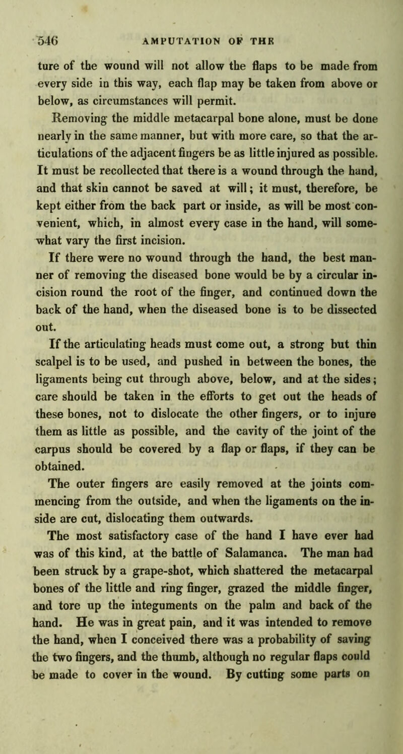 ture of the wound will not allow the flaps to be made from every side in this way, each flap may be taken from above or below, as circumstances will permit. Removing the middle metacarpal bone alone, must be done nearly in the same manner, but with more care, so that the ar- ticulations of the adjacent fingers be as little injured as possible. It must be recollected that there is a wound through the hand, and that skin cannot be saved at will; it must, therefore, be kept either from the back part or inside, as will be most con- venient, which, in almost every case in the hand, will some- what vary the first incision. If there were no wound through the hand, the best man- ner of removing the diseased bone would be by a circular in- cision round the root of the finger, and continued down the back of the hand, when the diseased bone is to be dissected out. If the articulating heads must come out, a strong but thin scalpel is to be used, and pushed in between the bones, the ligaments being cut through above, below, and at the sides; care should be taken in the efibrts to get out the heads of these bones, not to dislocate the other fingers, or to injure them as little as possible, and the cavity of the joint of the carpus should be covered by a flap or flaps, if they can be obtained. The outer fingers are easily removed at the joints com- mencing from the outside, and when the ligaments on the in- side are cot, dislocating them outwards. The most satisfactory case of the hand I have ever had was of this kind, at the battle of Salamanca. The man bad been struck by a grape-shot, which shattered the metacarpal bones of the little and ring finger, grazed the middle finger, and tore up the integuments on the palm and back of the hand. He was in great pain, and it was intended to remove the hand, when I conceived there was a probability of saving the two fingers, and the thumb, although no regular flaps could be made to cover in the wound. By cutting some parts on