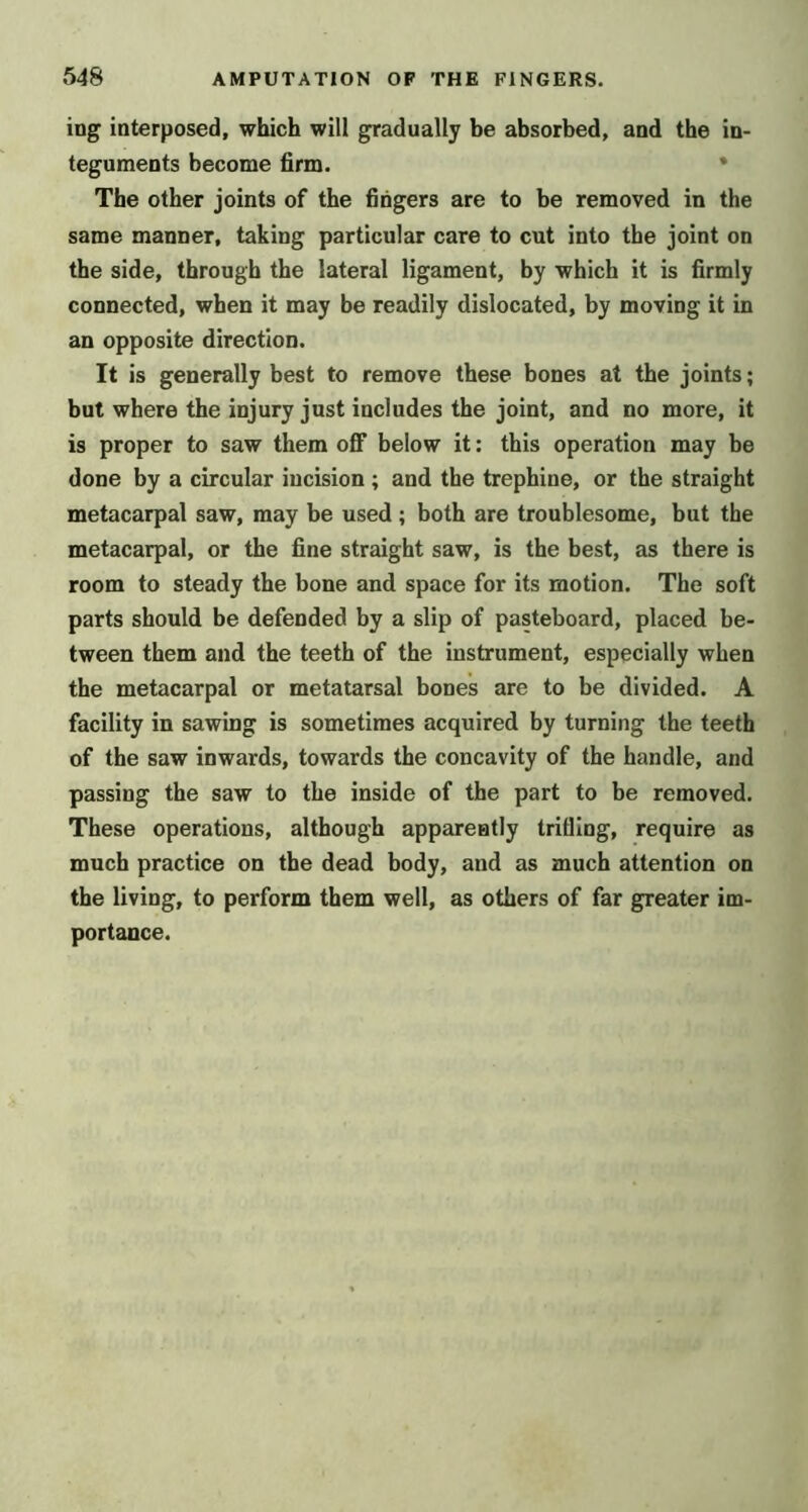 ing interposed, which will gradually be absorbed, and the in- teguments become firm. • The other joints of the fingers are to be removed in the same manner, taking particular care to cut into the joint on the side, through the lateral ligament, by which it is firmly connected, when it may be readily dislocated, by moving it in an opposite direction. It is generally best to remove these bones at the joints; but where the injury just includes the joint, and no more, it is proper to saw them off below it: this operation may be done by a circular incision ; and the trephine, or the straight metacarpal saw, may be used; both are troublesome, but the metacarpal, or the fine straight saw, is the best, as there is room to steady the bone and space for its motion. The soft parts should be defended by a slip of pasteboard, placed be- tween them and the teeth of the instrument, especially when the metacarpal or metatarsal bones are to be divided. A facility in sawing is sometimes acquired by turning the teeth of the saw inwards, towards the concavity of the handle, and passing the saw to the inside of the part to be removed. These operations, although apparently trifling, require as much practice on the dead body, and as much attention on the living, to perform them well, as others of far greater im- portance.