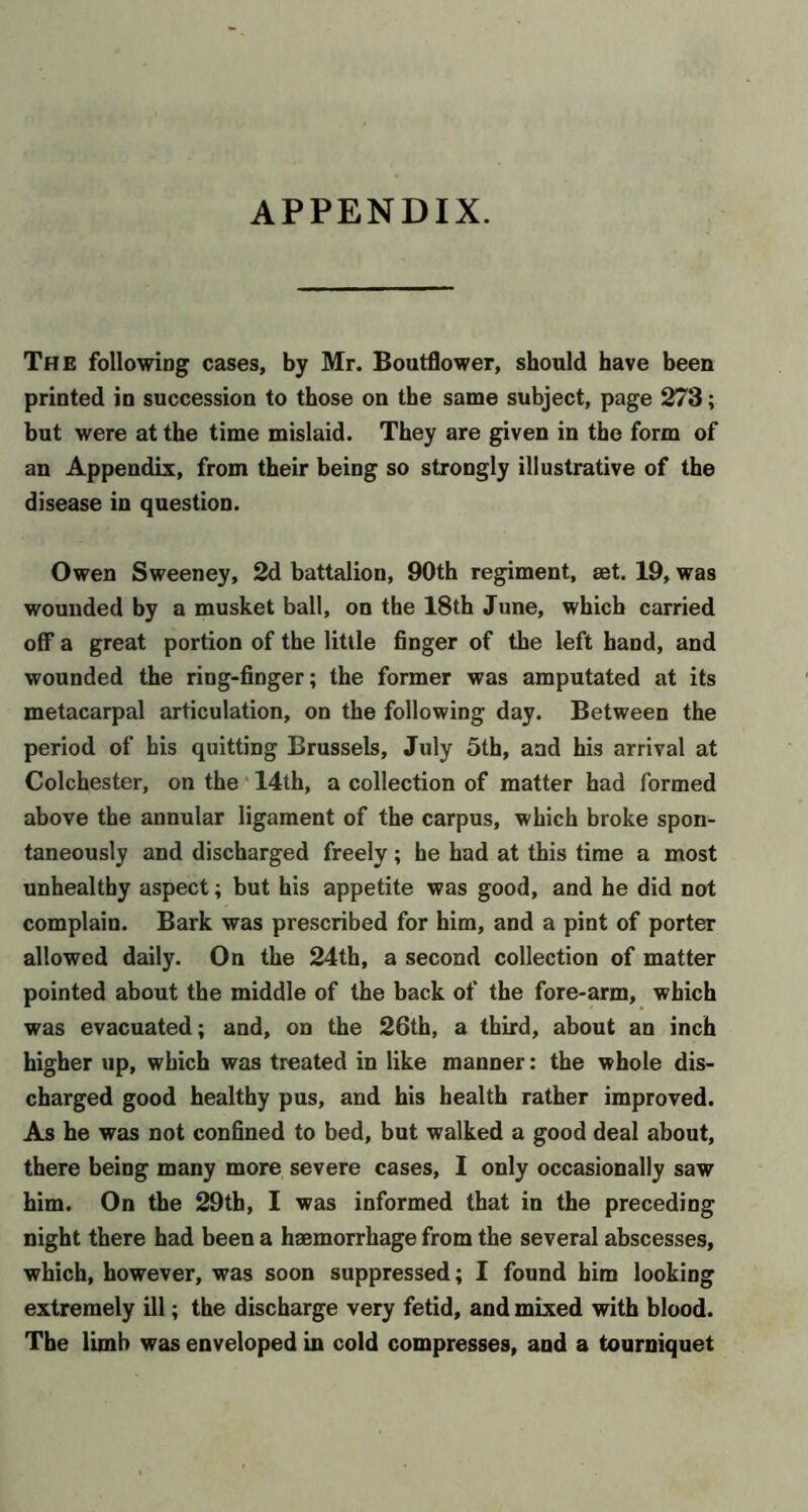 APPENDIX. The following cases, by Mr. Boutflower, should have been printed in succession to those on the same subject, page 273; but were at the time mislaid. They are given in the form of an Appendix, from their being so strongly illustrative of the disease in question. Owen Sweeney, 2d battalion, 90th regiment, set. 19, was wounded by a musket ball, on the 18th June, which carried off a great portion of the little finger of the left hand, and wounded the ring-finger; the former was amputated at its metacarpal articulation, on the following day. Between the period of his quitting Brussels, July 5th, and his arrival at Colchester, on the • 14th, a collection of matter had formed above the annular ligament of the carpus, which broke spon- taneously and discharged freely; he had at this time a most unhealthy aspect; but his appetite was good, and he did not complain. Bark was prescribed for him, and a pint of porter allowed daily. On the 24th, a second collection of matter pointed about the middle of the back of the fore-arm, which was evacuated; and, on the 26th, a third, about an inch higher up, which was treated in like manner: the whole dis- charged good healthy pus, and his health rather improved. As he was not confined to bed, but walked a good deal about, there being many more severe cases, I only occasionally saw him. On the 29th, I was informed that in the preceding night there had been a haemorrhage from the several abscesses, which, however, was soon suppressed; I found him looking extremely ill; the discharge very fetid, and mixed with blood. The limb was enveloped in cold compresses, and a tourniquet
